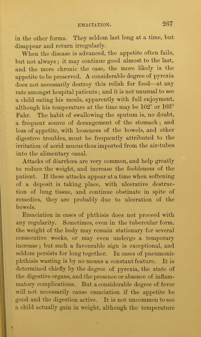 in the other forms. They seldom last long at a time, but disappear and return irregularly. When the disease is advanced, the appetite often fails, but not always ; it may continue good almost to the last, and the more chronic the case, the more likely is the appetite to be preserved. A considerable degree of pyrexia does not necessarily destroy this relish for food—at any rate amongst hospital patients ; and it is not unusual to see a child eating his meals, apparently with full enjoyment, although his temperature at the time may be 102° or 103° Fahr. The habit of swallowing the sputum is, no doubt, a frequent source of derangement of the stomach ; and loss of appetite, with looseness of the bowels, and other digestive troubles, must be frequently attributed to the irritation of acrid mucus thus imported from the air-tubes into the alimentary canal. Attacks of diarrhoea are very common, and help greatly to reduce the weight, and increase the feebleness of the patient. If these attacks appear at a time when softening of a deposit is taking place, with ulcerative destruc- tion of lung tissue, and continue obstinate in spite of remedies, they are probably due to ulceration of the bowels. Emaciation in cases of phthisis does not proceed with any regularity. Sometimes, even in the tubercular form, the weight of the body may remain stationary for several consecutive weeks, or may even undergo a temporary increase ; but such a favourable sign is exceptional, and seldom persists for long together. In cases of pneumonic phthisis wasting is by no means a constant feature. It is determined chiefly by the degree of pyrexia, the state of the digestive organs, and the presence or absence of inflam- matory complications. But a considerable degree of fever will not necessarily cause emaciation if the appetite be good and the digestion active. It is not uncommon to see a child actually gain in weight, although the temperature