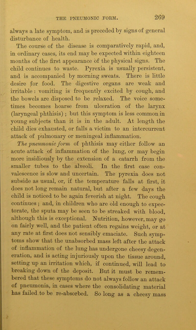 always a late symptom, and is preceded by signs of general disturbance of health. The course of the disease is comparatively rapid, and, in ordinary cases, its end may be expected within eighteen months of the first appearance of the physical signs. The child continues to waste. Pyrexia is usually persistent, and is accompanied by morning sweats. There is little desire for food. The digestive organs are weak and irritable : vomiting is frequently excited by cough, and the bowels are disposed to be relaxed. The voice some- times becomes hoarse from ulceration of the larynx (laryngeal phthisis) ; but this symptom is less common in young subjects than it is in the adult. At length the child dies exhausted, or falls a victim to an intercurrent attack of pulmonary or meningeal inflammation. The 'pneumonic form of phthisis may either follow an acute attack of inflammation of the lung, or may begin more insidiously by the extension of a catarrh from the smaller tubes to the alveoli. In the first case con- valescence is slow and uncertain. The pyrexia does not subside as usual, or, if the temperature falls at first, it does not long remain natural, but after a few days the child is noticed to be again feverish at night. The cough continues ; and, in children who are old enough to expec- torate, the sputa may be seen to be streaked with blood, although this is exceptional. Nutrition, however, may go on fairly well, and the patient often regains weight, or at any rate at first does not sensibly emaciate. Such symp- toms show that the unabsorbed mass left after the attack of inflammation of the lung has undergone cheesy degen- eration, and is acting injuriously upon the tissue around, setting up an irritation which, if continued, will lead to breaking down of the deposit. But it must be remem- bered that these symptoms do not always follow an attack of pneumonia, in cases where the consolidating material has failed to be re-absorbed. So long as a cheesy mass