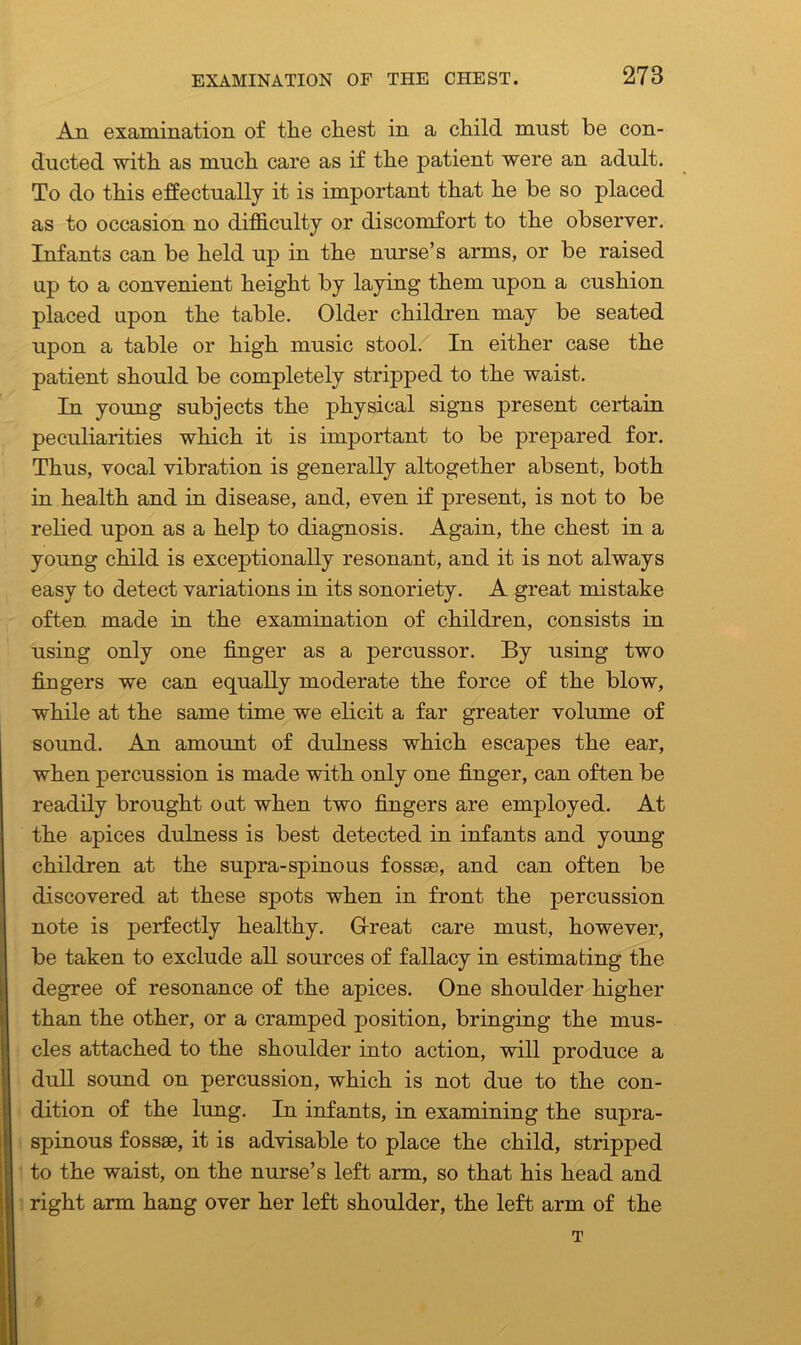 An examination of the chest in a child must be con- ducted with as much care as if the patient were an adult. To do this effectually it is important that he be so placed as to occasion no difficulty or discomfort to the observer. Infants can be held up in the nurse’s arms, or be raised up to a convenient height by laying them upon a cushion placed upon the table. Older children may be seated upon a table or high music stool. In either case the patient should be completely stripped to the waist. In young subjects the physical signs present certain peculiarities which it is important to be prepared for. Thus, vocal vibration is generally altogether absent, both in health and in disease, and, even if present, is not to be relied upon as a help to diagnosis. Again, the chest in a young child is exceptionally resonant, and it is not always easy to detect variations in its sonoriety. A great mistake often made in the examination of children, consists in using only one finger as a percussor. By using two fingers we can equally moderate the force of the blow, while at the same time we elicit a far greater volume of sound. An amount of dulness which escapes the ear, when percussion is made with only one finger, can often be readily brought oat when two fingers are employed. At the apices dulness is best detected in infants and young children at the supra-spinous fossae, and can often be discovered at these spots when in front the percussion note is perfectly healthy. Great care must, however, be taken to exclude all sources of fallacy in estimating the degree of resonance of the apices. One shoulder higher than the other, or a cramped position, bringing the mus- cles attached to the shoulder into action, will produce a dull sound on percussion, which is not due to the con- dition of the lung. In infants, in examining the supra- spinous fossae, it is advisable to place the child, stripped to the waist, on the nurse’s left arm, so that his head and right arm hang over her left shoulder, the left arm of the T