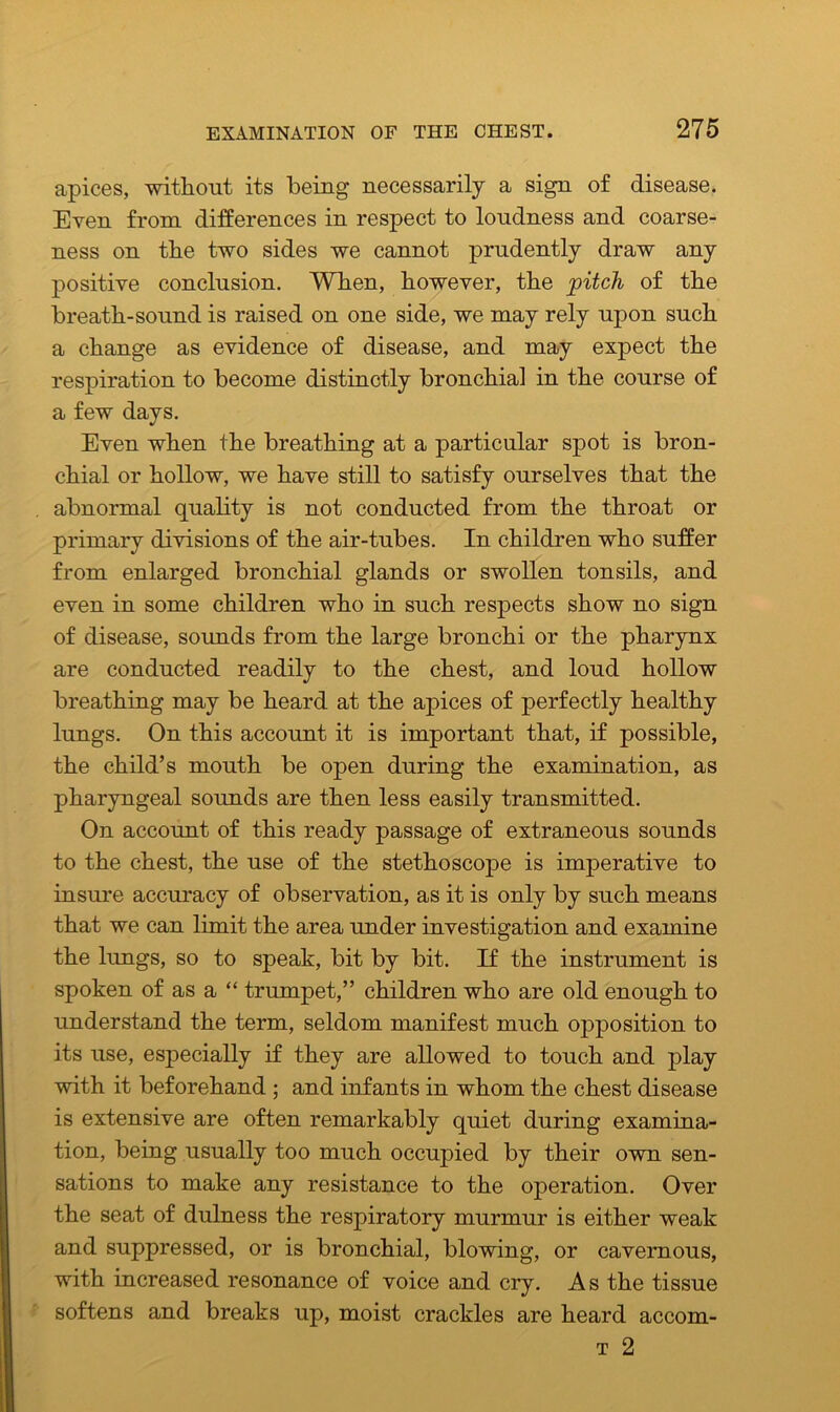 apices, without its being necessarily a sign of disease. Even from differences in respect to loudness and coarse- ness on the two sides we cannot prudently draw any positive conclusion. When, however, the pitch of the breath-sound is raised on one side, we may rely upon such a change as evidence of disease, and may expect the respiration to become distinctly bronchial in the course of a few days. Even when the breathing at a particular spot is bron- chial or hollow, we have still to satisfy ourselves that the abnormal quality is not conducted from the throat or primary divisions of the air-tubes. In children who suffer from enlarged bronchial glands or swollen tonsils, and even in some children who in such respects show no sign of disease, sounds from the large bronchi or the pharynx are conducted readily to the chest, and loud hollow breathing may be heard at the apices of perfectly healthy lungs. On this account it is important that, if possible, the child’s mouth be open during the examination, as pharyngeal sounds are then less easily transmitted. On account of this ready passage of extraneous sounds to the chest, the use of the stethoscope is imperative to insure accuracy of observation, as it is only by such means that we can limit the area under investigation and examine the lungs, so to speak, bit by bit. If the instrument is spoken of as a “ trumpet,” children who are old enough to understand the term, seldom manifest much opposition to its use, especially if they are allowed to touch and play with it beforehand ; and infants in whom the chest disease is extensive are often remarkably quiet during examina- tion, being usually too much occupied by their own sen- sations to make any resistance to the operation. Over the seat of dulness the respiratory murmur is either weak and suppressed, or is bronchial, blowing, or cavernous, with increased resonance of voice and cry. As the tissue softens and breaks up, moist crackles are heard accom- t 2