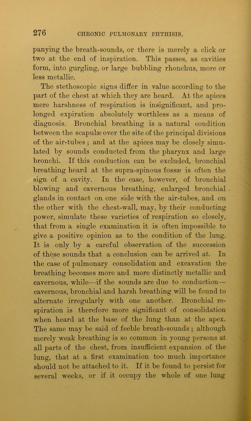 panying the breath-sounds, or there is merely a click or two at the end of inspiration. This passes, as cavities form, into gurgling, or large bubbling rhonchus, more or less metallic. The stethoscopic signs differ in value according to the part of the chest at which they are heard. At the apices mere harshness of respiration is insignificant, and pro- longed expiration absolutely worthless as a means of diagnosis. Bronchial breathing is a natural condition between the scapulae over the site of the principal divisions of the air-tubes ; and at the apices may be closely simu- lated by sounds conducted from the pharynx and large bronchi. If this conduction can be excluded, bronchial breathing heard at the supra-spinous fossae is often the sign of a cavity. In the case, however, of bronchial blowing and cavernous breathing, enlarged bronchial . glands in contact on one side with the air-tubes, and on the other with the chest-wall, may, by their conducting power, simulate these varieties of respiration so closely, that from a single examination it is often impossible to give a positive opinion as to the condition of the lung. It is only by a careful observation of the succession of these sounds that a conclusion can be arrived at. In the case of pulmonary consolidation and excavation the breathing becomes more and more distinctly metallic and cavernous, while—if the sounds are due to conduction— cavernous, bronchial and harsh breathing will be found to alternate irregularly with one another. Bronchial re- spiration is therefore more significant of consolidation when heard at the base of the lung than at the apex. The same may be said of feeble breath-sounds ; although merely weak breathing is so common in young persons at all parts of the chest, from insufficient expansion of the lung, that at a first examination too much importance should not be attached to it. If it be found to persist for several weeks, or if it occupy the whole of one lung