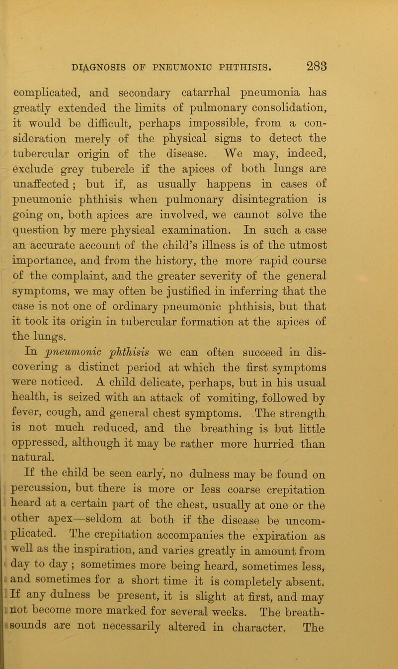 complicated, and secondary catarrhal pneumonia has greatly extended the limits of pulmonary consolidation, it would he difficult, perhaps impossible, from a con- sideration merely of the physical signs to detect the tubercular origin of the disease. We may, indeed, exclude grey tubercle if the apices of both lungs are unaffected; but if, as usually happens in cases of pneumonic phthisis when pulmonary disintegration is going on, both apices are involved, we cannot solve the question by mere physical examination. In such a case an accurate account of the child’s illness is of the utmost importance, and from the history, the more rapid course of the complaint, and the greater severity of the general symptoms, we may often be justified in inferring that the case is not one of ordinary pneumonic phthisis, but that it took its origin in tubercular formation at the apices of the lungs. In pneumonic phthisis we can often succeed in dis- covering a distinct period at which the first symptoms were noticed. A child delicate, perhaps, but in his usual health, is seized with an attack of vomiting, followed by fever, cough, and general chest symptoms. The strength is not much reduced, and the breathing is but little oppressed, although it may be rather more hurried than natural. If the child be seen early, no dulness may be found on percussion, but there is more or less coarse crepitation heard at a certain part of the chest, usually at one or the other apex—seldom at both if the disease be uncom- plicated. The crepitation accompanies the expiration as well as the inspiration, and varies greatly in amount from day to day ; sometimes more being heard, sometimes less, and sometimes for a short time it is completely absent. If any dulness be present, it is slight at first, and may not become more marked for several weeks. The breath- sounds are not necessarily altered in character. The