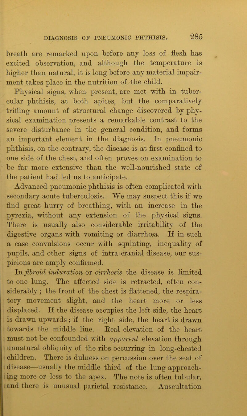 breath are remarked upon before any loss of flesh has excited observation, and although the temperature is higher than natural, it is long before any material impair- ment takes place in the nutrition of the child. Physical signs, when present, are met with in tuber- cular phthisis, at both apices, but the comparatively trifling amount of structural change discovered by phy- sical examination presents a remarkable contrast to the severe disturbance in the general condition, and forms an important element in the diagnosis. In pneumonic phthisis, on the contrary, the disease is at first confined to one side of the chest, and often proves on examination to be far more extensive than the well-nourished state of the patient had led us to anticipate. Advanced pneumonic phthisis is often complicated with secondary acute tuberculosis. We may suspect this if we find great hurry of breathing, with an increase in the pyrexia, without any extension of the physical signs. There is usually also considerable irritability of the digestive organs with vomiting or diarrhoea. If in such a case convulsions occur with squinting, inequality of pupils, and other signs of intra-cranial disease, our sus- picions are amply confirmed. In fibroid induration or cirrhosis the disease is limited to one lung. The affected side is retracted, often con- siderably ; the front of the chest is flattened, the respira- tory movement slight, and the heart more or less displaced. If the disease occupies the left side, the heart is drawn upwards ; if the right side, the heart is drawn towards the middle line. Real elevation of the heart must not be confounded with apparent elevation through unnatural obliquity of the ribs occurring in long-chested children. There is dulness on percussion over the seat of disease—usually the middle third of the lung approach- ing more or less to the apex. The note is often tubular, and there is unusual parietal resistance. Auscultation