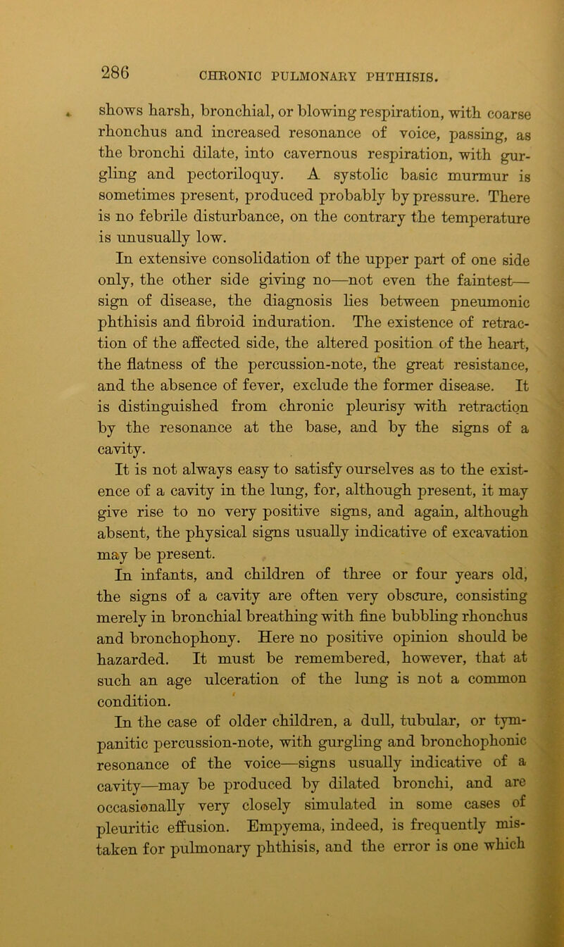 shows harsh, bronchial, or blowing respiration, with coarse rhonchus and increased resonance of voice, passing, as the bronchi dilate, into cavernous respiration, with gur- gling and pectoriloquy. A systolic basic murmur is sometimes present, produced probably by pressure. There is no febrile disturbance, on the contrary the temperature is unusually low. In extensive consolidation of the upper part of one side only, the other side giving no—not even the faintest— sign of disease, the diagnosis lies between pneumonic phthisis and fibroid induration. The existence of retrac- tion of the affected side, the altered position of the heart, the flatness of the percussion-note, the great resistance, and the absence of fever, exclude the former disease. It is distinguished from chronic pleurisy with retraction by the resonance at the base, and by the signs of a cavity. It is not always easy to satisfy ourselves as to the exist- ence of a cavity in the lung, for, although present, it may give rise to no very positive signs, and again, although absent, the physical signs usually indicative of excavation may be present. In infants, and children of three or four years old, the signs of a cavity are often very obscure, consisting merely in bronchial breathing with fine bubbling rhonchus and bronchophony. Here no positive opinion should be hazarded. It must be remembered, however, that at such an age ulceration of the lung is not a common condition. In the case of older children, a dull, tubular, or tym- panitic percussion-note, with gurgling and bronchophonic resonance of the voice—signs usually indicative of a cavity—may be produced by dilated bronchi, and are occasionally very closely simulated in some cases of pleuritic effusion. Empyema, indeed, is frequently mis- taken for pulmonary phthisis, and the error is one which