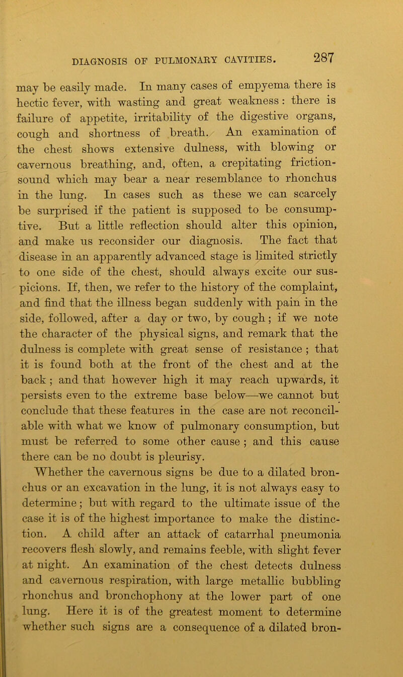 DIAGNOSIS OF PULMONARY CAVITIES. mav be easily made. In many cases of empyema there is hectic fever, with wasting and great weakness : there is failure of appetite, irritability of the digestive organs, congh and shortness of breath. An examination of the chest shows extensive dulness, with blowing or cavernous breathing, and, often, a crepitating friction- sound which may bear a near resemblance to rhonchus in the lung. In cases such as these we can scarcely be surprised if the patient is supposed to be consump- tive. But a little reflection should alter this opinion, and make us reconsider our diagnosis. The fact that disease in an apparently advanced stage is limited strictly to one side of the chest, should always excite our sus- picions. If, then, we refer to the history of the complaint, and find that the illness began suddenly with pain in the side, followed, after a day or two, by cough; if we note the character of the physical signs, and remark that the dulness is complete with great sense of resistance ; that it is found both at the front of the chest and at the back ; and that however high it may reach upwards, it persists even to the extreme base below—we cannot but conclude that these features in the case are not reconcil- able with what we know of pulmonary consumption, but must be referred to some other cause ; and this cause there can be no doubt is pleurisy. Whether the cavernous signs be due to a dilated bron- chus or an excavation in the lung, it is not always easy to determine; but wdth regard to the ultimate issue of the case it is of the highest importance to make the distinc- tion. A child after an attack of catarrhal pneumonia recovers flesh slowly, and remains feeble, with slight fever at night. An examination of the chest detects dulness and cavernous respiration, with large metallic bubbling rhonchus and bronchophony at the lower part of one lung. Here it is of the greatest moment to determine whether such signs are a consequence of a dilated bron-
