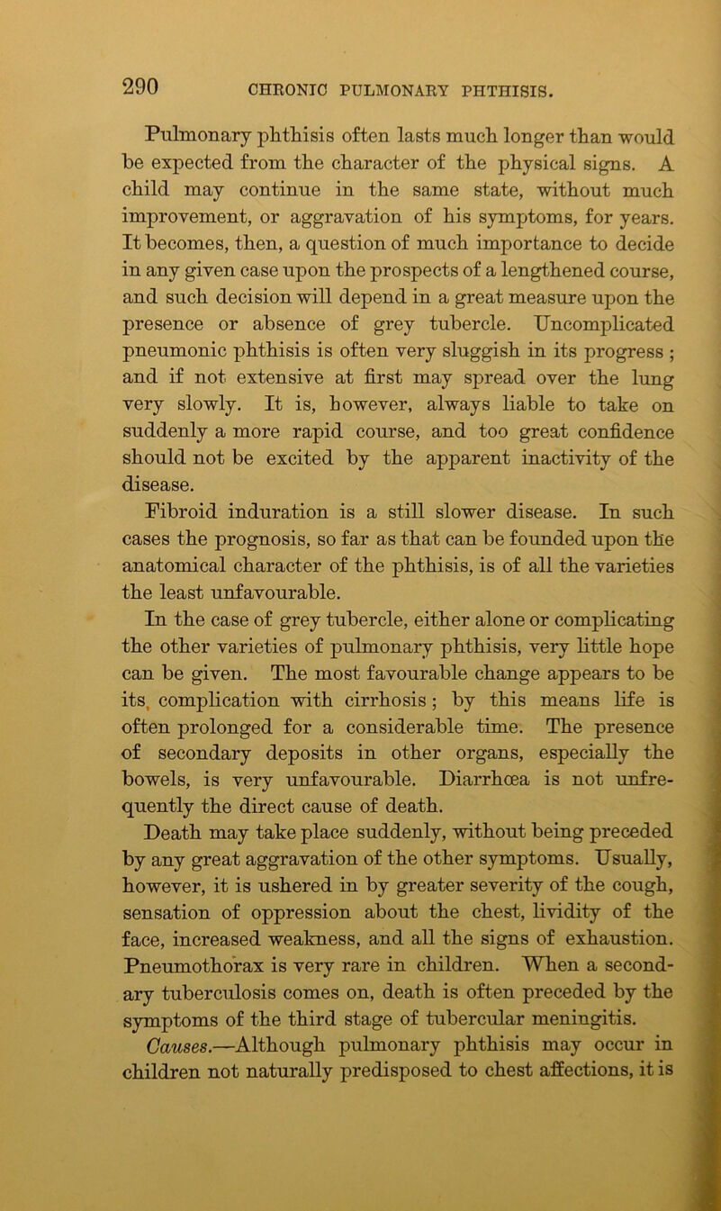 Pulmonary phthisis often lasts much longer than would be expected from the character of the physical signs. A child may continue in the same state, without much improvement, or aggravation of his symptoms, for years. It becomes, then, a question of much importance to decide in any given case upon the prospects of a lengthened course, and such decision will depend in a great measure upon the presence or absence of grey tubercle. Uncomplicated pneumonic phthisis is often very sluggish in its progress ; and if not extensive at first may spread over the lung very slowly. It is, however, always liable to take on suddenly a more rapid course, and too great confidence should not be excited by the apparent inactivity of the disease. Fibroid induration is a still slower disease. In such cases the prognosis, so far as that can be founded upon the anatomical character of the phthisis, is of all the varieties the least unfavourable. In the case of grey tubercle, either alone or complicating the other varieties of pulmonary phthisis, very little hope can be given. The most favourable change appears to be itsr complication with cirrhosis ; by this means life is often prolonged for a considerable time. The presence of secondary deposits in other organs, especially the bowels, is very unfavourable. Diarrhoea is not unfre- quently the direct cause of death. Death may take place suddenly, without being preceded by any great aggravation of the other symptoms. Usually, however, it is ushered in by greater severity of the cough, sensation of oppression about the chest, lividity of the face, increased weakness, and all the signs of exhaustion. Pneumothorax is very rare in children. When a second- ary tuberculosis comes on, death is often preceded by the symptoms of the third stage of tubercular meningitis. Causes.—Although pulmonary phthisis may occur in children not naturally predisposed to chest affections, it is