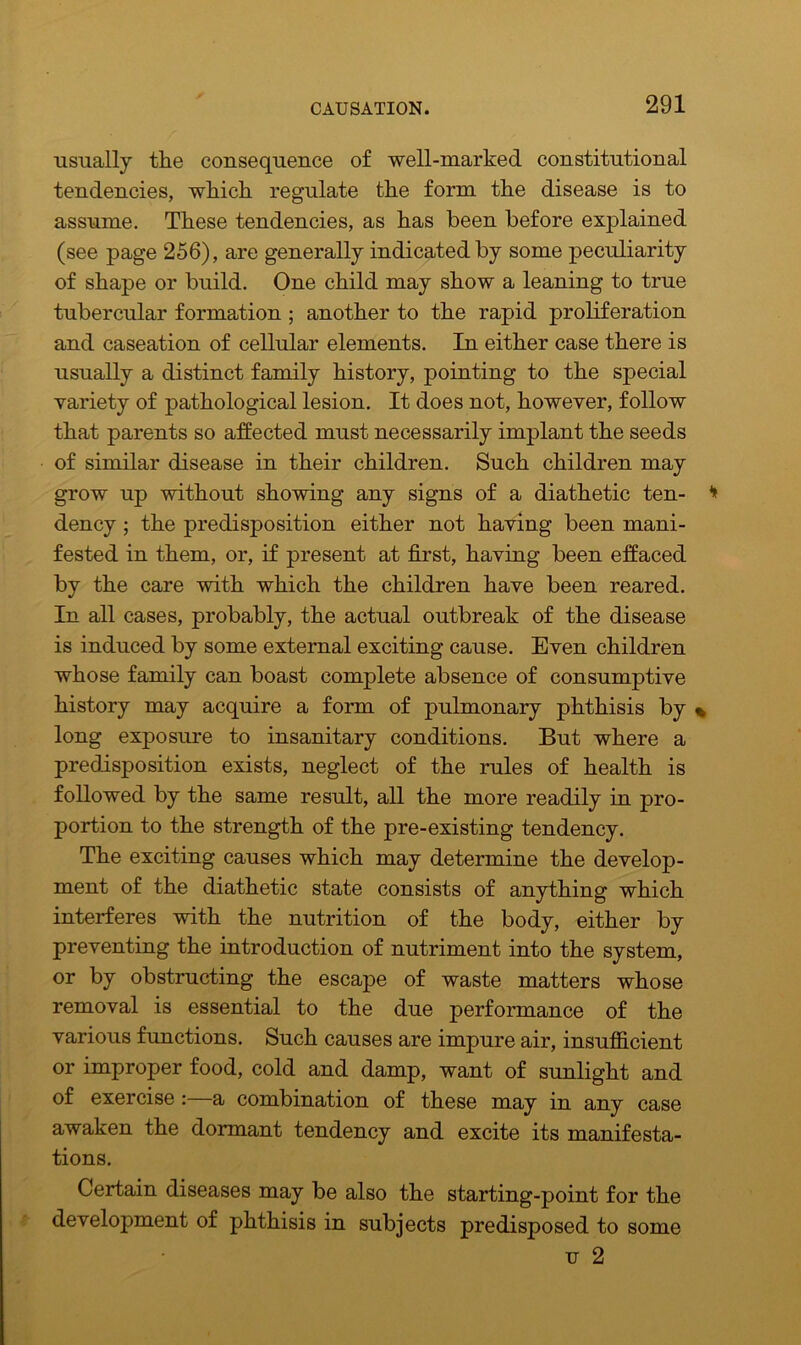 usually the consequence of well-marked constitutional tendencies, which regulate the form the disease is to assume. These tendencies, as has been before explained (see page 256), are generally indicated by some peculiarity of shape or build. One child may show a leaning to true tubercular formation ; another to the rapid proliferation and caseation of cellular elements. In either case there is usually a distinct family history, pointing to the special variety of pathological lesion. It does not, however, follow that parents so affected must necessarily implant the seeds of similar disease in their children. Such children may grow up without showing any signs of a diathetic ten- dency ; the predisposition either not having been mani- fested in them, or, if present at first, having been effaced by the care with which the children have been reared. In all cases, probably, the actual outbreak of the disease is induced by some external exciting cause. Even children whose family can boast complete absence of consumptive history may acquire a form of pulmonary phthisis by long exposure to insanitary conditions. But where a predisposition exists, neglect of the rules of health is followed by the same result, all the more readily in pro- portion to the strength of the pre-existing tendency. The exciting causes which may determine the develop- ment of the diathetic state consists of anything which interferes with the nutrition of the body, either by preventing the introduction of nutriment into the system, or by obstructing the escape of waste matters whose removal is essential to the due performance of the various functions. Such causes are impure air, insufficient or improper food, cold and damp, want of sunlight and of exercise :—a combination of these may in any case awaken the dormant tendency and excite its manifesta- tions. Certain diseases may be also the starting-point for the development of phthisis in subjects predisposed to some u 2