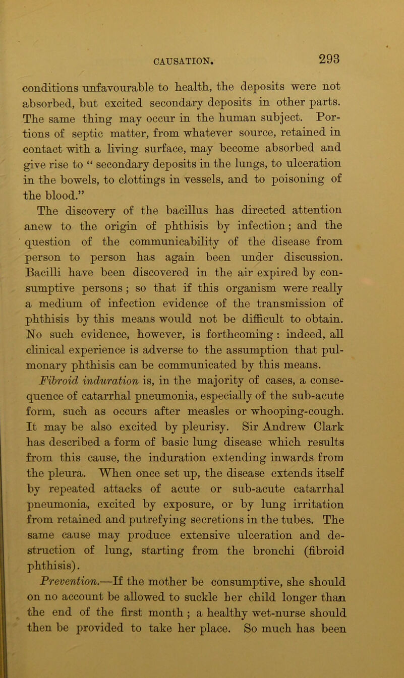 conditions unfavourable to Health, the deposits were not absorbed, but excited secondary deposits in other parts. The same thing may occur in the human subject. Por- tions of septic matter, from whatever source, retained in contact with a living surface, may become absorbed and give rise to “ secondary deposits in the lungs, to ulceration in the bowels, to clottings in vessels, and to poisoning of the blood.” The discovery of the bacillus has directed attention anew to the origin of phthisis by infection; and the question of the communicability of the disease from person to person has again been under discussion. Bacilli have been discovered in the air expired by con- sumptive persons ; so that if this organism were really a medium of infection evidence of the transmission of phthisis by this means would not be difficult to obtain. No such evidence, however, is forthcoming : indeed, all clinical experience is adverse to the assumption that pul- monary phthisis can be communicated by this means. Fibroid induration is, in the majority of cases, a conse- quence of catarrhal pneumonia, especially of the sub-acute form, such as occurs after measles or whooping-cough. It may be also excited by pleurisy. Sir Andrew Clark has described a form of basic lung disease which results from this cause, the induration extending inwards from the pleura. When once set up, the disease extends itself by repeated attacks of acute or sub-acute catarrhal pneumonia, excited by exposure, or by lung irritation from retained and putrefying secretions in the tubes. The same cause may produce extensive ulceration and de- struction of lung, starting from the bronchi (fibroid phthisis). Prevention.—If the mother be consumptive, she should on no account be allowed to suckle her child longer than the end of the first month ; a healthy wet-nurse should then be provided to take her place. So much has been