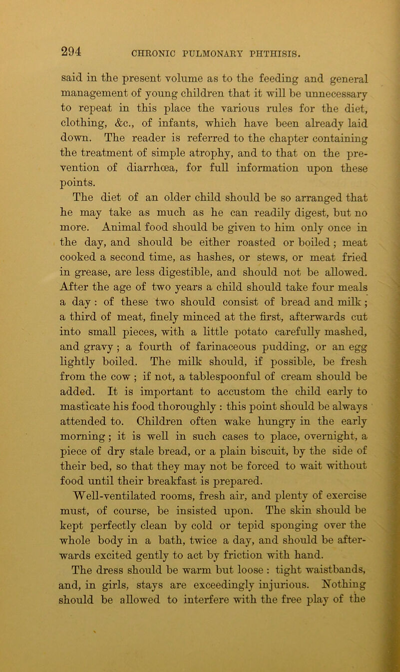 said in the present volume as to the feeding and general management of young children that it will be unnecessary to repeat in this place the various rules for the diet, clothing, &c., of infants, which have been already laid down. The reader is referred to the chapter containing the treatment of simple atrophy, and to that on the pre- vention of diarrhoea, for full information upon these points. The diet of an older child should be so arranged that he may take as much as he can readily digest, but no more. Animal food should be given to him only once in the day, and should be either roasted or boiled; meat cooked a second time, as hashes, or stews, or meat fried in grease, are less digestible, and should not be allowed. After the age of two years a child should take four meals a day : of these two should consist of bread and milk ; a third of meat, finely minced at the first, afterwards cut into small pieces, with a little potato carefully mashed, and gravy ; a fourth of farinaceous pudding, or an egg lightly boiled. The milk should, if possible, be fresh from the cow ; if not, a tablespoonful of cream should be added. It is important to accustom the child early to masticate his food thoroughly : this point should be always attended to. Children often wake hungry in the early morning; it is well in such cases to place, overnight, a piece of dry stale bread, or a plain biscuit, by the side of their bed, so that they may not be forced to wait without food until their breakfast is prepared. Well-ventilated rooms, fresh air, and plenty of exercise must, of course, be insisted upon. The skin should be kept perfectly clean by cold or tepid sponging over the whole body in a bath, twice a day, and should be after- wards excited gently to act by friction with hand. The dress should be warm but loose : tight waistbands, and, in girls, stays are exceedingly injurious. Nothing should be allowed to interfere with the free play of the
