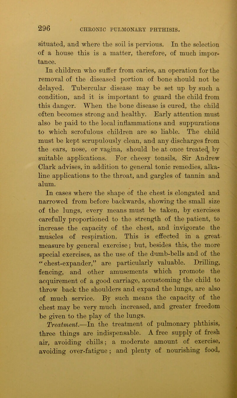 situated, and where the soil is pervious. In the selection of a house this is a matter, therefore, of much impor- tance. In children who suffer from caries, an operation for the removal of the diseased portion of bone should not be delayed. Tubercular disease may be set up by such a condition, and it is important to guard the child from this danger. When the bone disease is cured, the child often becomes strong and healthy. Early attention must also be paid to the local inflammations and suppurations to which scrofulous children are so liable. The child must be kept scrupulously clean, and any discharges from the ears, nose, or vagina, should be at once treated by suitable applications. Eor cheesy tonsils, Sir Andrew Clark advises, in addition to general tonic remedies, alka- line applications to the throat, and gargles of tannin and alum. In cases where the shape of the chest is elongated and narrowed from before backwards, showing the small size of the lungs, every means must be taken, by exercises carefully proportioned to the strength of the patient, to increase the capacity of the chest, and invigorate the muscles of respiration. This is effected in a great measure by general exercise ; but, besides this, the more special exercises, as the use of the dumb-bells and of the “chest-expander,” are particularly valuable. Drilling, fencing, and other amusements which promote the acquirement of a good carriage, accustoming the child to throw back the shoulders and expand the lungs, are also of much service. By such means the capacity of the chest may be very much increased, and greater freedom be given to the play of the lungs. Treatment.—In the treatment of pulmonary phthisis, three things are indispensable. A free supply of fresh air, avoiding chills; a moderate amount of exercise, avoiding over-fatigue ; and plenty of nourishing food,