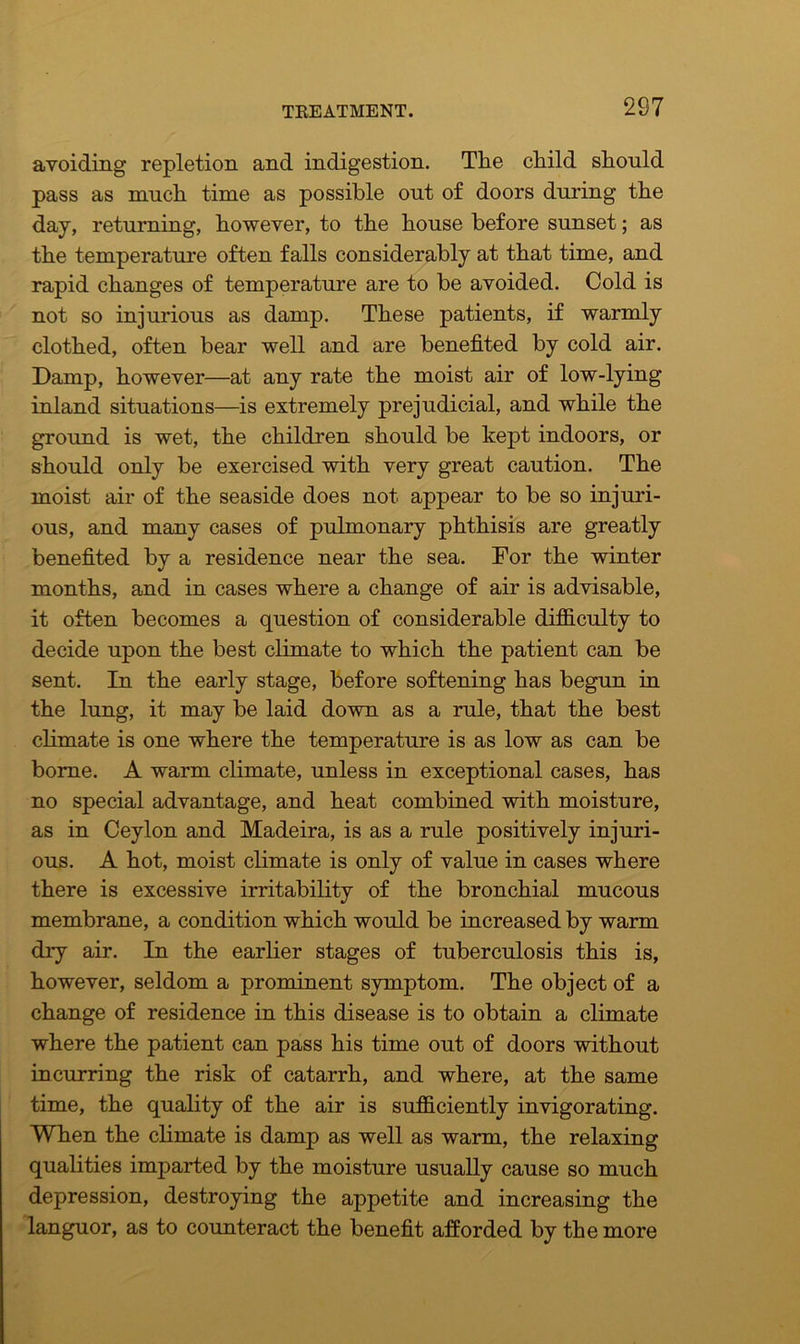 avoiding repletion and indigestion. The child shonld pass as much time as possible out of doors during the day, returning, however, to the house before sunset; as the temperature often falls considerably at that time, and rapid changes of temperature are to be avoided. Cold is not so injurious as damp. These patients, if warmly clothed, often bear well and are benefited by cold air. Damp, however—at any rate the moist air of low-lying inland situations—is extremely prejudicial, and while the ground is wet, the children should be kept indoors, or should only be exercised with very great caution. The moist air of the seaside does not appear to be so injuri- ous, and many cases of pulmonary phthisis are greatly benefited by a residence near the sea. For the winter months, and in cases where a change of air is advisable, it often becomes a question of considerable difficulty to decide upon the best climate to which the patient can be sent. In the early stage, before softening has begun in the lung, it may be laid down as a rule, that the best climate is one where the temperature is as low as can be borne. A warm climate, unless in exceptional cases, has no special advantage, and heat combined with moisture, as in Ceylon and Madeira, is as a rule positively injuri- ous. A hot, moist climate is only of value in cases where there is excessive irritability of the bronchial mucous membrane, a condition which would be increased by warm dry air. In the earlier stages of tuberculosis this is, however, seldom a prominent symptom. The object of a change of residence in this disease is to obtain a climate where the patient can pass his time out of doors without incurring the risk of catarrh, and where, at the same time, the quality of the air is sufficiently invigorating. When the climate is damp as well as warm, the relaxing qualities imparted by the moisture usually cause so much depression, destroying the appetite and increasing the languor, as to counteract the benefit afforded by the more