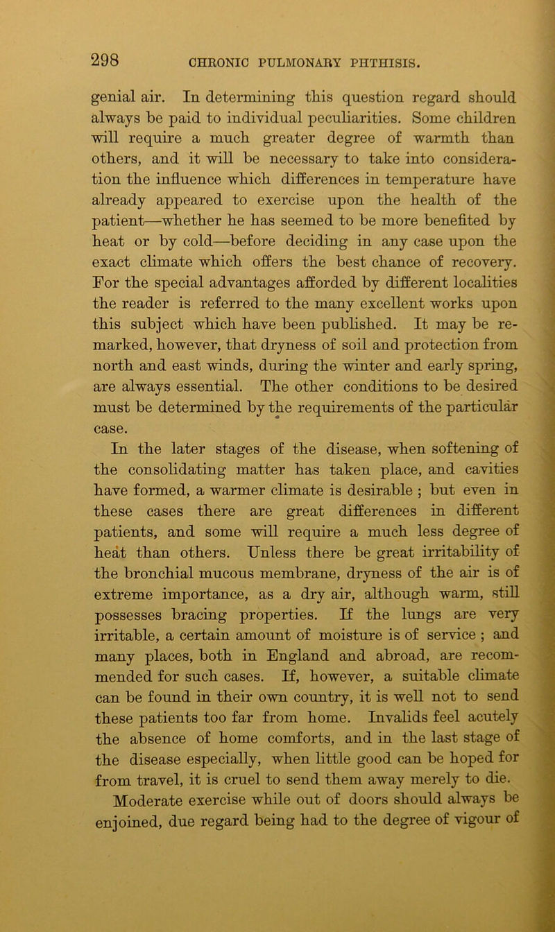 genial air. In determining tliis question regard should always be paid to individual peculiarities. Some children will require a much greater degree of warmth than others, and it will be necessary to take into considera- tion the influence which differences in temperature have already appeared to exercise upon the health of the patient—whether he has seemed to be more benefited by heat or by cold—before deciding in any case upon the exact climate which offers the best chance of recovery. For the special advantages afforded by different localities the reader is referred to the many excellent works upon this subject which have been published. It may be re- marked, however, that dryness of soil and protection from north and east winds, during the winter and early spring, are always essential. The other conditions to be desired must be determined by the requirements of the particular case. In the later stages of the disease, when softening of the consolidating matter has taken place, and cavities have formed, a warmer climate is desirable ; but even in these cases there are great differences in different patients, and some will require a much less degree of heat than others. Unless there be great irritability of the bronchial mucous membrane, dryness of the air is of extreme importance, as a dry air, although warm, still possesses bracing properties. If the lungs are very irritable, a certain amount of moisture is of service ; and many places, both in England and abroad, are recom- mended for such cases. If, however, a suitable climate can be found in their own country, it is well not to send these patients too far from home. Invalids feel acutely the absence of home comforts, and in the last stage of the disease especially, when little good can be hoped for from travel, it is cruel to send them away merely to die. Moderate exercise while out of doors should always be enjoined, due regard being had to the degree of vigour of