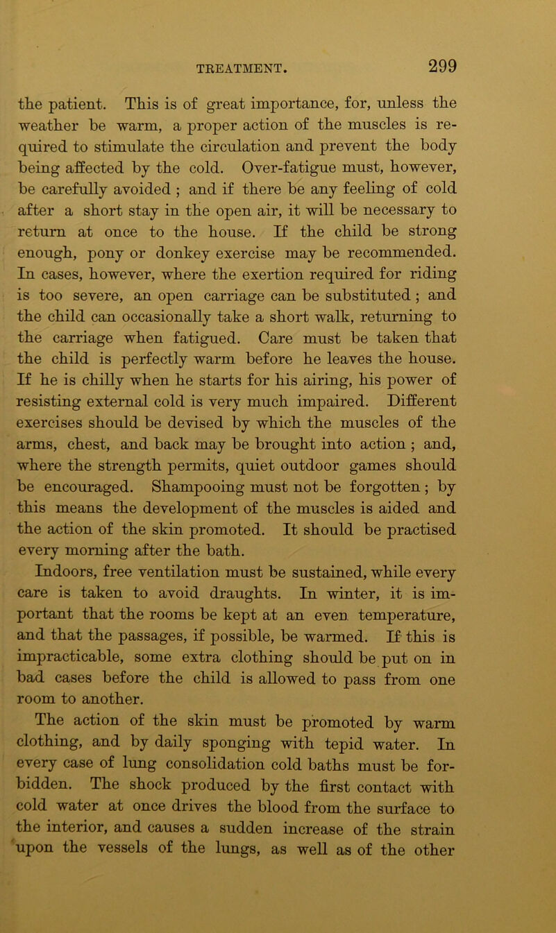 the patient. This is of great importance, for, unless the weather be warm, a proper action of the muscles is re- quired to stimulate the circulation and prevent the body being affected by the cold. Over-fatigue must, however, be carefully avoided ; and if there be any feeling of cold after a short stay in the open air, it will be necessary to return at once to the house. If the child be strong enough, pony or donkey exercise may be recommended. In cases, however, where the exertion required for riding is too severe, an open carriage can be substituted ; and the child can occasionally take a short walk, returning to the carriage when fatigued. Care must be taken that the child is perfectly warm before he leaves the house. If he is chilly when he starts for his airing, his power of resisting external cold is very much impaired. Different exercises should be devised by which the muscles of the arms, chest, and back may be brought into action ; and, where the strength permits, quiet outdoor games should be encouraged. Shampooing must not be forgotten ; by this means the development of the muscles is aided and the action of the skin promoted. It should be practised every morning after the bath. Indoors, free ventilation must be sustained, while every care is taken to avoid draughts. In winter, it is im- portant that the rooms be kept at an even temperature, and that the passages, if possible, be warmed. If this is impracticable, some extra clothing should be put on in bad cases before the child is allowed to pass from one room to another. The action of the skin must be promoted by warm clothing, and by daily sponging with tepid water. In every case of lung consolidation cold baths must be for- bidden. The shock produced by the first contact with cold water at once drives the blood from the surface to the interior, and causes a sudden increase of the strain upon the vessels of the lungs, as well as of the other