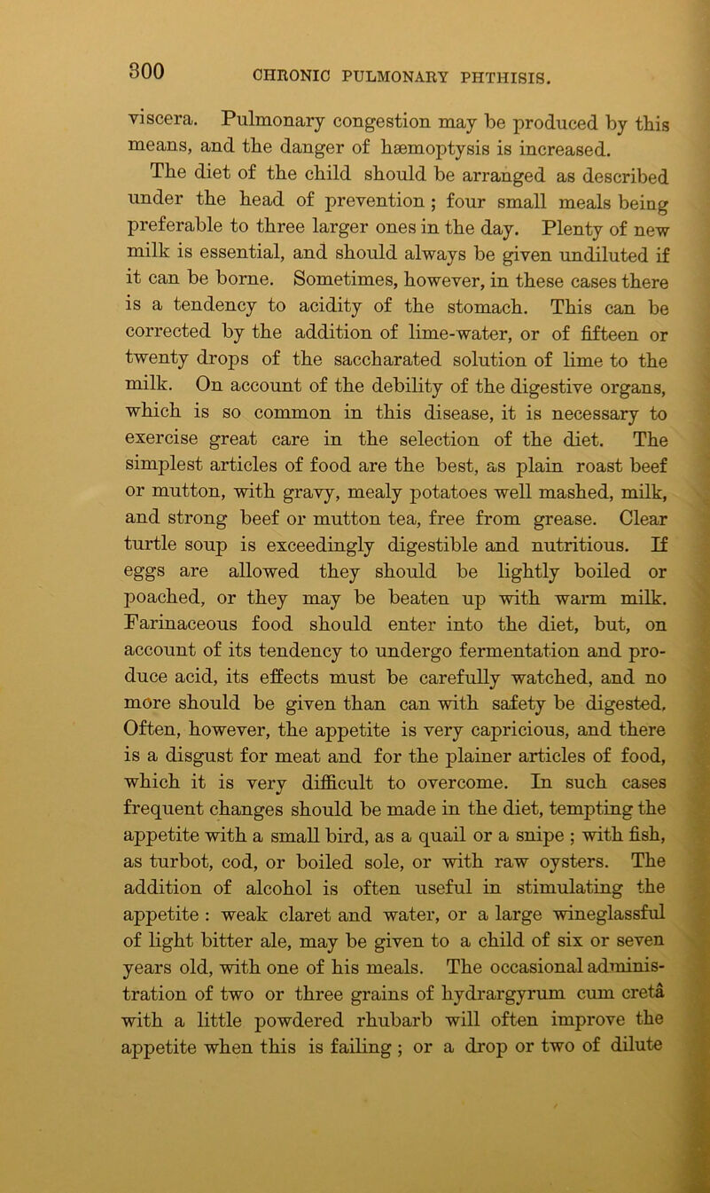 viscera. Pulmonary congestion may be produced by this means, and tbe danger of haemoptysis is increased. The diet of the child should be arranged as described under the head of prevention ; four small meals being preferable to three larger ones in the day. Plenty of new milk is essential, and should always be given undiluted if it can be borne. Sometimes, however, in these cases there is a tendency to acidity of the stomach. This can be corrected by the addition of lime-water, or of fifteen or twenty drops of the saccharated solution of lime to the milk. On account of the debility of the digestive organs, which is so common in this disease, it is necessary to exercise great care in the selection of the diet. The simplest articles of food are the best, as plain roast beef or mutton, with gravy, mealy potatoes well mashed, milk, and strong beef or mutton tea, free from grease. Clear turtle soup is exceedingly digestible and nutritious. If eggs are allowed they should be lightly boiled or poached, or they may be beaten up with warm milk. Farinaceous food should enter into the diet, but, on account of its tendency to undergo fermentation and pro- duce acid, its effects must be carefully watched, and no more should be given than can with safety be digested. Often, however, the appetite is very capricious, and there is a disgust for meat and for the plainer articles of food, which it is very difficult to overcome. In such cases frequent changes should be made in the diet, tempting the appetite with a small bird, as a quail or a snipe ; with fish, as turbot, cod, or boiled sole, or with raw oysters. The addition of alcohol is often useful in stimulating the appetite : weak claret and water, or a large wineglassful of light bitter ale, may be given to a child of six or seven years old, with one of his meals. The occasional adminis- tration of two or three grains of hydrargyrum cum creta with a little powdered rhubarb will often improve the appetite when this is failing; or a drop or two of dilute