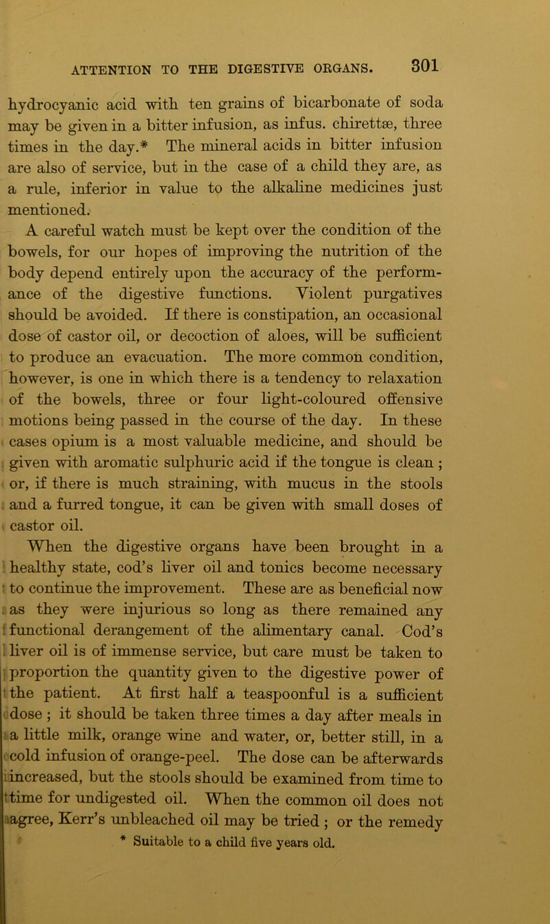 hydrocyanic acid with ten grains of bicarbonate of soda may be given in a bitter infusion, as infns. chirettse, three times in the day.* The mineral acids in bitter infusion are also of service, but in the case of a child they are, as a rule, inferior in value to the alkaline medicines just mentioned. A careful watch must be kept over the condition of the bowels, for our hopes of improving the nutrition of the body depend entirely upon the accuracy of the perform- ance of the digestive functions. Violent purgatives should be avoided. If there is constipation, an occasional dose of castor oil, or decoction of aloes, will be sufficient to produce an evacuation. The more common condition, however, is one in which there is a tendency to relaxation of the bowels, three or four light-coloured offensive motions being passed in the course of the day. In these cases opium is a most valuable medicine, and should be given with aromatic sulphuric acid if the tongue is clean ; or, if there is much straining, with mucus in the stools and a furred tongue, it can be given with small doses of castor oil. When the digestive organs have been brought in a healthy state, cod’s liver oil and tonics become necessary : to continue the improvement. These are as beneficial now as they were injurious so long as there remained any : functional derangement of the alimentary canal. Cod’s liver oil is of immense service, but care must be taken to proportion the quantity given to the digestive power of the patient. At first half a teaspoonful is a sufficient dose ; it should be taken three times a day after meals in a little milk, orange wine and water, or, better still, in a cold infusion of orange-peel. The dose can be afterwards increased, but the stools should be examined from time to ttime for undigested oil. When the common oil does not agree, Kerr’s unbleached oil may be tried ; or the remedy * Suitable to a child five years old.