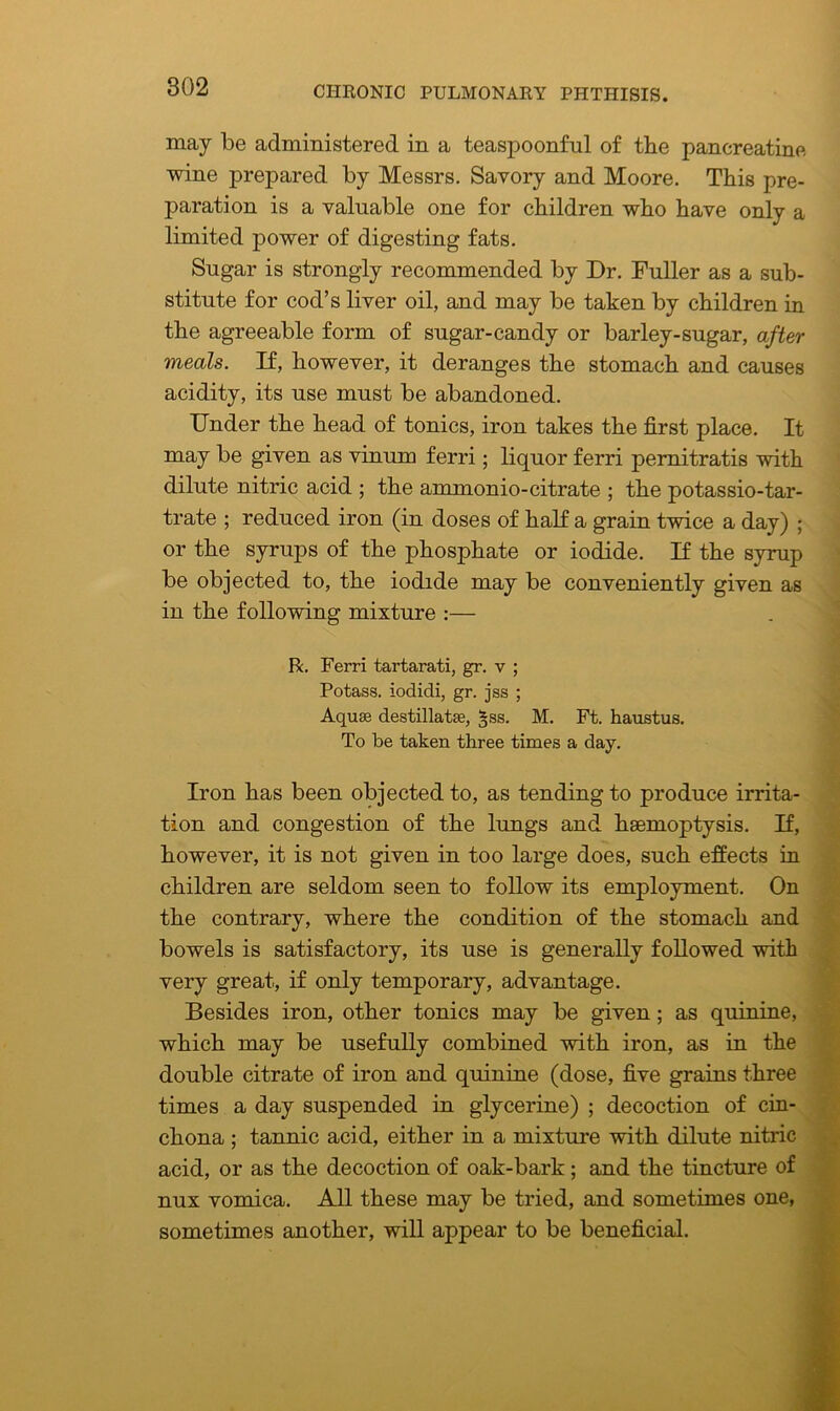 may be administered in a teaspoonful of tbe pancreatine wine prepared by Messrs. Savory and Moore. This pre- paration is a valuable one for children who have only a limited power of digesting fats. Sugar is strongly recommended by Dr. Fuller as a sub- stitute for cod’s liver oil, and may be taken by children in the agreeable form of sugar-candy or barley-sugar, after meals. If, however, it deranges the stomach and causes acidity, its use must be abandoned. Under the head of tonics, iron takes the first place. It may be given as vinum ferri; liquor ferri pernitratis with dilute nitric acid ; the ammonio-citrate ; the potassio-tar- trate ; reduced iron (in doses of half a grain twice a day) ; or the syrups of the phosphate or iodide. If the syrup be objected to, the iodide may be conveniently given as in the following mixture :— R. Ferri tartarati, gr. v ; Potass, iodidi, gr. jss ; Aquae destillatae, §ss. M. Ft. haustus. To be taken three times a day. Iron has been objected to, as tending to produce irrita- tion and congestion of the lungs and haemoptysis. If, however, it is not given in too large does, such effects in children are seldom seen to follow its employment. On the contrary, where the condition of the stomach and bowels is satisfactory, its use is generally followed with very great, if only temporary, advantage. Besides iron, other tonics may be given; as quinine, which may be usefully combined with iron, as in the double citrate of iron and quinine (dose, five grains three times a day suspended in glycerine) ; decoction of cin- chona ; tannic acid, either in a mixture with dilute nitric acid, or as the decoction of oak-bark; and the tincture of nux vomica. All these may be tried, and sometimes one, sometimes another, will appear to be beneficial.