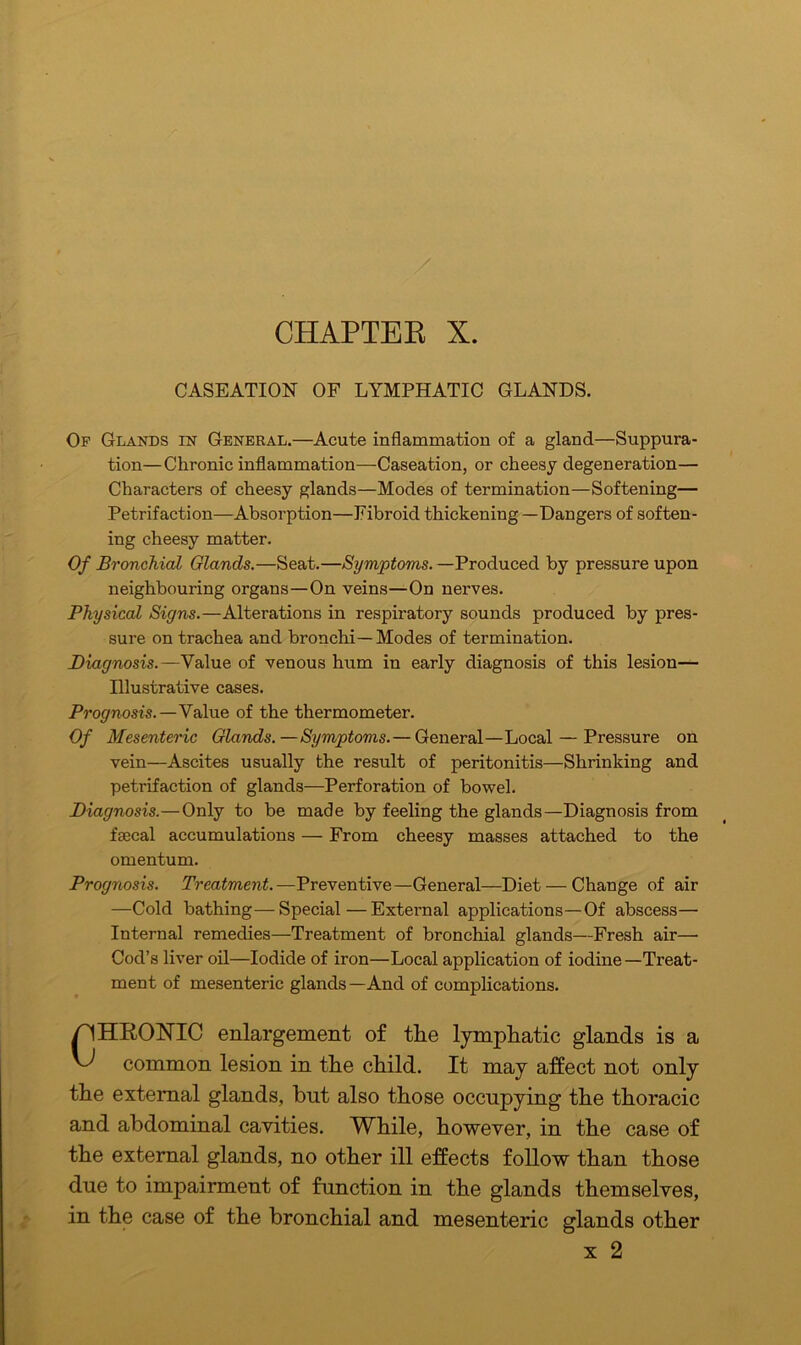 CHAPTEE X. CASEATION OF LYMPHATIC GLANDS. Of Glands in General.—Acute inflammation of a gland—Suppura- tion—Chronic inflammation—Caseation, or cheesy degeneration— Characters of cheesy glands—Modes of termination—Softening— Petrifaction—Absorption—Fibroid thickening —Dangers of soften- ing cheesy matter. Of Bronchial Glands.—Seat.—Symptoms. —Produced by pressure upon neighbouring organs—On veins—On nerves. Physical Signs.—Alterations in respiratory sounds produced by pres- sure on trachea and bronchi—Modes of termination. Diagnosis.—Value of venous hum in early diagnosis of this lesion— Illustrative cases. Prognosis.—Value of the thermometer. Of Mesenteric Glands.—Symptoms.— General—Local — Pressure on vein—Ascites usually the result of peritonitis—Shrinking and petrifaction of glands—Perforation of bowel. Diagnosis.—Only to be made by feeling the glands—Diagnosis from faecal accumulations — From cheesy masses attached to the omentum. Prognosis. Treatment.—Preventive—General—Diet — Change of air —Cold bathing—Special—External applications—Of abscess— Internal remedies—Treatment of bronchial glands—Fresh air— Cod’s liver oil—Iodide of iron—Local application of iodine—Treat- ment of mesenteric glands—And of complications. HRONIC enlargement of the lymphatic glands is a common lesion in the child. It may affect not only the external glands, but also those occupying the thoracic and abdominal cavities. While, however, in the case of the external glands, no other ill effects follow than those due to impairment of function in the glands themselves, in the case of the bronchial and mesenteric glands other