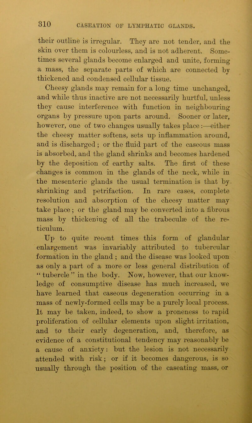 their outline is irregular. They are not tender, and the skin over them is colourless, and is not adherent. Some- times several glands become enlarged and unite, forming a mass, the separate parts of which are connected by thickened and condensed cellular tissue. Cheesy glands may remain for a long time unchanged, and while thus inactive are not necessarily hurtful, unless they cause interference with function in neighbouring organs by pressure upon parts around. Sooner or later, however, one of two changes usually takes place:—either the cheesy matter softens, sets up inflammation around, and is discharged ; or the fluid part of the caseous mass is absorbed, and the gland shrinks and becomes hardened by the deposition of earthy salts. The first of these changes is common in the glands of the neck, while in the mesenteric glands the usual termination is that by. shrinking and petrifaction. In rare cases, complete resolution and absorption of the cheesy matter may take place ; or the gland may be converted into a fibrous mass by thickening of all the trabeculae of the re- ticulum. Up to quite recent times this form of glandular enlargement was invariably attributed to tubercular formation in the gland ; and the disease was looked upon as only a part of a more or less general distribution of “ tubercle ” in the body. Uow, however, that our know- ledge of consumptive disease has much increased, we have learned that caseous degeneration occurring in a mass of newly-formed cells may be a purely local process. It may be taken, indeed, to show a proneness to rapid proliferation of cellular elements upon slight irritation, and to their early degeneration, and, therefore, as evidence of a constitutional tendency may reasonably be a cause of anxiety: but the lesion is not necessarily attended with risk; or if it becomes dangerous, is so usually through the position of the caseating mass, or