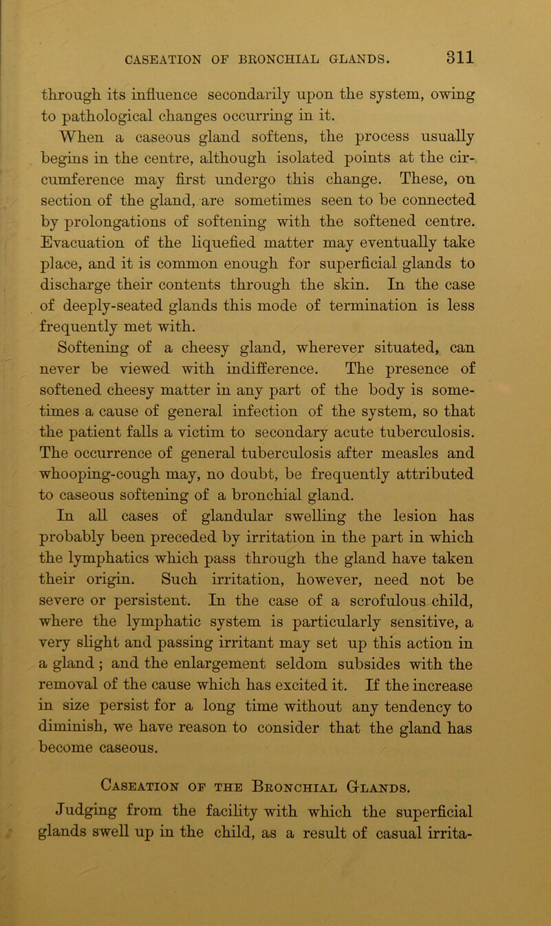through its influence secondarily upon the system, owing to pathological changes occurring in it. When a caseous gland softens, the process usually begins in the centre, although isolated points at the cir- cumference may first undergo this change. These, on section of the gland, are sometimes seen to be connected by prolongations of softening with the softened centre. Evacuation of the liquefied matter may eventually take place, and it is common enough for superficial glands to discharge their contents through the skin. In the case of deeply-seated glands this mode of termination is less frequently met with. Softening of a cheesy gland, wherever situated, can never be viewed with indifference. The presence of softened cheesy matter in any part of the body is some- times a cause of general infection of the system, so that the patient falls a victim to secondary acute tuberculosis. The occurrence of general tuberculosis after measles and whooping-cough may, no doubt, be frequently attributed to caseous softening of a bronchial gland. In all cases of glandular swelling the lesion has probably been preceded by irritation in the part in which the lymphatics which pass through the gland have taken their origin. Such irritation, however, need not be severe or persistent. In the case of a scrofulous child, where the lymphatic system is particularly sensitive, a very slight and passing irritant may set up this action in a gland ; and the enlargement seldom subsides with the removal of the cause which has excited it. If the increase in size persist for a long time without any tendency to diminish, we have reason to consider that the gland has become caseous. Caseation of the Bronchial G-lands. Judging from the facility with which the superficial glands swell up in the child, as a result of casual irrita-