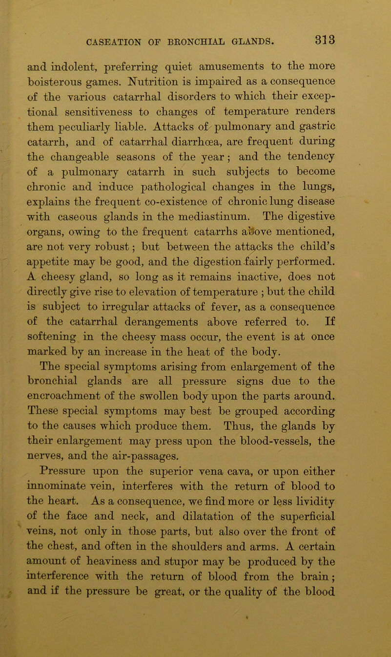 and indolent, preferring quiet amusements to the more boisterous games. Nutrition is impaired as a consequence of the various catarrhal disorders to which their excep- tional sensitiveness to changes of temperature renders them peculiarly liable. Attacks of pulmonary and gastric catarrh, and of catarrhal diarrhoea, are frequent during the changeable seasons of the year ; and the tendency of a pulmonary catarrh in such subjects to become chronic and induce pathological changes in the lungs, explains the frequent co-existence of chronic lung disease with caseous glands in the mediastinum. The digestive organs, owing to the frequent catarrhs above mentioned, are not very robust; but between the attacks the child’s appetite may be good, and the digestion fairly performed. A cheesy gland, so long as it remains inactive, does not directly give rise to elevation of temperature ; but the child is subject to irregular attacks of fever, as a consequence of the catarrhal derangements above referred to. If softening in the cheesy mass occur, the event is at once marked by an increase in the heat of the body. The special symptoms arising from enlargement of the bronchial glands are all pressure signs due to the encroachment of the swollen body upon the parts around. These special symptoms may best be grouped according to the causes which produce them. Thus, the glands by their enlargement may press upon the blood-vessels, the nerves, and the air-passages. Pressure upon the superior vena cava, or upon either innominate vein, interferes with the return of blood to the heart. As a consequence, we find more or less lividity of the face and neck, and dilatation of the superficial veins, not only in those parts, but also over the front of the chest, and often in the shoulders and arms. A certain amount of heaviness and stupor may be produced by the interference with the return of blood from the brain; and if the pressure be great, or the quality of the blood