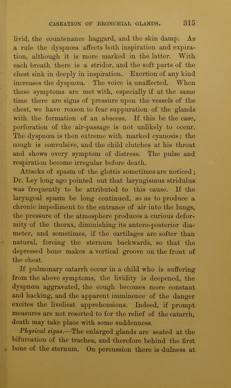 livid, the countenance haggard, and the skin damp. As a rule the dyspnoea affects both inspiration and expira- tion, although it is more marked in the latter. With each breath there is a stridor, and the soft parts of the chest sink in deeply in inspiration. Exertion of any kind increases the dyspnoea. The voice is unaffected. When these symptoms are met with, especially if at the same time there are signs of pressure upon the vessels of the chest, we have reason to fear suppuration of the glands with the formation of an abscess. If this be the case, perforation of the air-passage is not unlikely to occur. The dyspnoea is then extreme with marked cyanosis; the cough is convulsive, and the child clutches at his throat and shows every symptom of distress. The pulse and respiration become irregular before death. Attacks of spasm of the glottis sometimes are noticed ; Dr. Ley long ago pointed out that laryngismus stridulus was frequently to be attributed to this cause. If the laryngeal spasm be long continued, so as to produce a chronic impediment to the entrance of air into the lungs, the pressure of the atmosphere produces a curious defor- mity of the thorax, diminishing its antero-posterior dia- meter, and sometimes, if the cartilages are softer than natural, forcing the sternum backwards, so that the depressed bone makes a vertical groove on the front of the chest. If pulmonary catarrh occur in a child who is suffering from the above symptoms, the lividity is deepened, the dyspnoea aggravated, the cough becomes more constant and hacking, and the apparent imminence of the danger excites the liveliest apprehensions. Indeed, if prompt measures are not resorted to for the relief of the catarrh, death may take place with some suddenness. Physical signs.—The enlarged glands are seated at the bifurcation of the trachea, and therefore behind the first bone of the sternum. On percussion there is dulness at