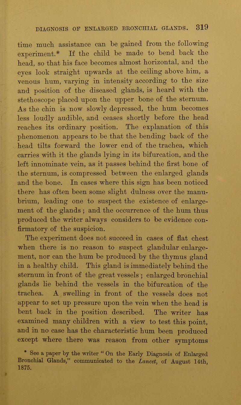 time much assistance can be gained from the following experiment.* If the child be made to bend back the head, so that his face becomes almost horizontal, and the eyes look straight upwards at the ceiling above him, a venous hum, varying in intensity according to the size and position of the diseased glands, is heard with the stethoscope placed upon the upper bone of the sternum. As the chin is now slowly depressed, the hum becomes less loudly audible, and ceases shortly before the head reaches its ordinary position. The explanation of this phenomenon appears to be that the bending back of the head tilts forward the lower end of the trachea, which carries with it the glands lying in its bifurcation, and the left innominate vein, as it passes behind the first bone of the sternum, is compressed between the enlarged glands and the bone. In cases where this sign has been noticed there has often been some slight dulness over the manu- brium, leading one to suspect the existence of enlarge- ment of the glands ; and the occurrence of the hum thus produced the writer always considers to be evidence con- firmatory of the suspicion. The experiment does not succeed in cases of flat chest when there is no reason to suspect glandular enlarge- ment, nor can the hum be produced by the thymus gland in a healthy child. This gland is immediately behind the sternum in front of the great vessels ; enlarged bronchial glands he behind the vessels in the bifurcation of the trachea. A swelling in front of the vessels does not appear to set up pressure upon the vein when the head is bent back in the position described. The writer has examined many children with a view to test this point, and in no case has the characteristic hum been produced except where there was reason from other symptoms * See a paper by the writer “ On the Early Diagnosis of Enlarged Bronchial Glands,” communicated to the Lancet, of August 14th, 1875.
