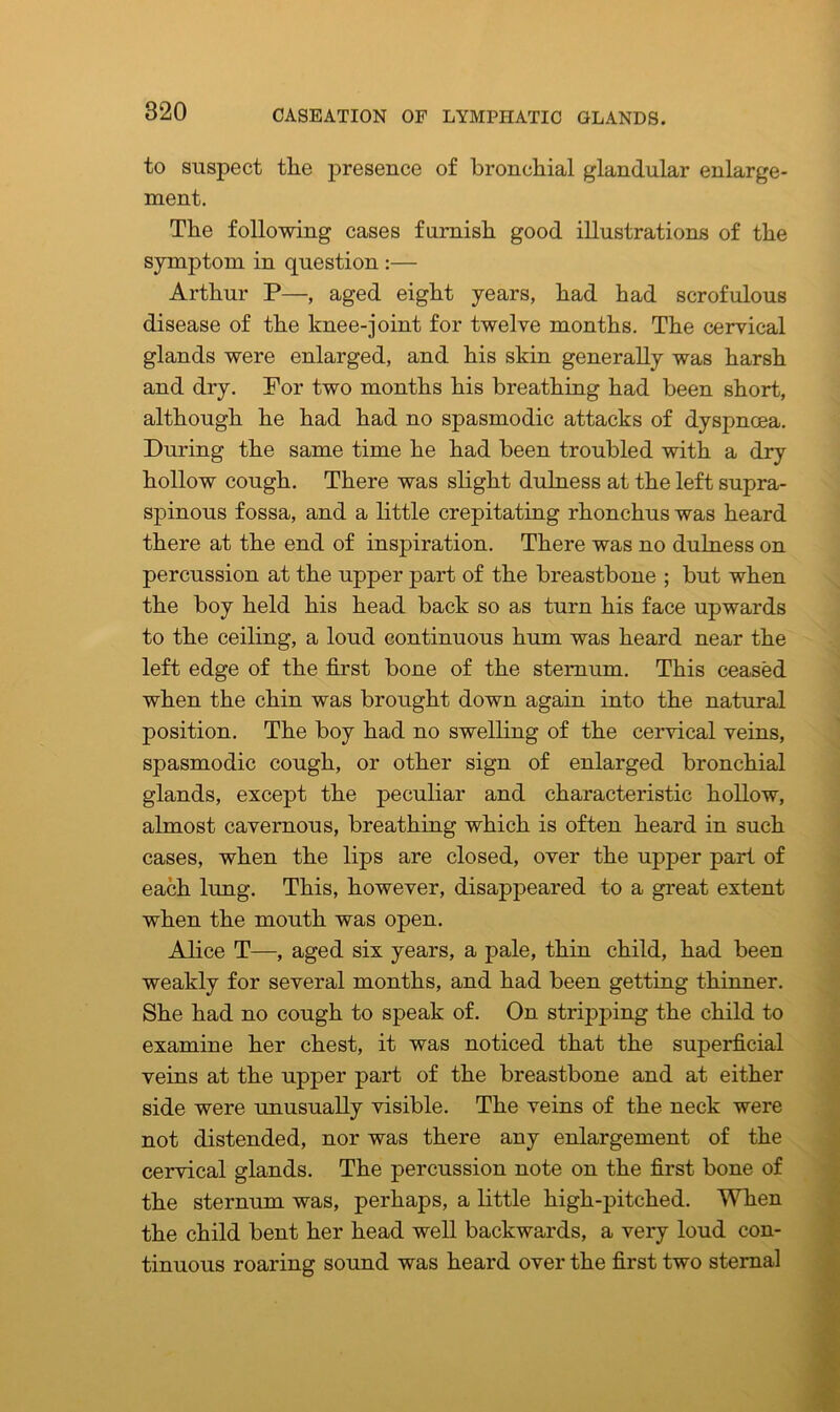 to suspect tlie presence of bronchial glandular enlarge- ment. The following cases furnish good illustrations of the symptom in question :— Arthur P—, aged eight years, had had scrofulous disease of the knee-joint for twelve months. The cervical glands were enlarged, and his skin generally was harsh and dry. For two months his breathing had been short, although he had had no spasmodic attacks of dyspnoea. During the same time he had been troubled with a dry hollow cough. There was slight dulness at the left supra- spinous fossa, and a little crepitating rhonchus was heard there at the end of inspiration. There was no dulness on percussion at the upper part of the breastbone ; but when the boy held his head back so as turn his face upwards to the ceiling, a loud continuous hum was heard near the left edge of the first bone of the sternum. This ceased when the chin was brought down again into the natural position. The boy had no swelling of the cervical veins, spasmodic cough, or other sign of enlarged bronchial glands, except the peculiar and characteristic hollow, almost cavernous, breathing which is often heard in such cases, when the lips are closed, over the upper part of each lung. This, however, disappeared to a great extent when the mouth was open. Alice T—, aged six years, a pale, thin child, had been weakly for several months, and had been getting thinner. She had no cough to speak of. On stripping the child to examine her chest, it was noticed that the superficial veins at the upper part of the breastbone and at either side were unusually visible. The veins of the neck were not distended, nor was there any enlargement of the cervical glands. The percussion note on the first bone of the sternum was, perhaps, a little high-pitched. When the child bent her head well backwards, a very loud con- tinuous roaring sound was heard over the first two sternal