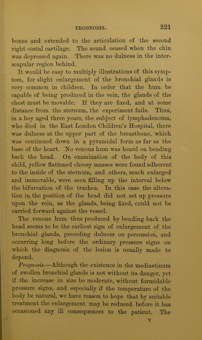 bones and extended to the articulation of the second right costal cartilage. The sound ceased when the chin was depressed again. There was no dulness in the inter- scapular region behind. It would be easy to multiply illustrations of this symp- tom, for slight enlargement of the bronchial glands is very common in children. In order that the hum be capable of being produced in the vein, the glands of the chest must be movable. If they are fixed, and at some distance from the sternum, the experiment fails. Thus, in a boy aged three years, the subject of lymphadenoma, who died in the East London Children’s Hospital, there was dulness at the upper part of the breastbone, which was continued down in a pyramidal form as far as the base of the heart. Ho venous hum was heard on bending back the head. On examination of the body of this child, yellow flattened cheesy masses were found adherent to the inside of the sternum, and others, much enlarged and immovable, were seen filling up the interval below the bifurcation of the trachea. In this case the altera- tion in the position of the head did not set up pressure upon the vein, as the glands, being fixed, could not be carried forward against the vessel. The venous hum thus produced by bending back the head seems to be the earliest sign of enlargement of the bronchial glands, preceding dulness on percussion, and occurring long before the ordinary pressure signs on which the diagnosis of the lesion is usually made to depend. Prognosis.—Although the existence in the mediastinum of swollen bronchial glands is not without its danger, yet if the increase in size be moderate, without formidable pressure signs, and especially if the temperature of the body be natural, we have reason to hope that by suitable treatment the enlargement may be reduced before it has occasioned any ill consequences to the patient. The T