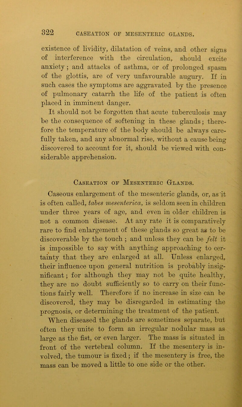 existence of lividity, dilatation of veins, and other signs of interference with the circulation, should excite anxiety ; and attacks of asthma, or of prolonged spasm of the glottis, are of very unfavourable augury. If in such cases the symptoms are aggravated by the presence of pulmonary catarrh the life of the patient is often placed in imminent danger. It should not be forgotten that acute tuberculosis may be the consequence of softening in these glands; there- fore the temperature of the body should be always care- fully taken, and any abnormal rise, without a cause being discovered to account for it, should be viewed with con- siderable apprehension. Caseation of Mesenteric G-lands. Caseous enlargement of the mesenteric glands, or, as 'it is often called, tabes mesenterica, is seldom seen in children under three years of age, and even in older children is not a common disease. At any rate it is comparatively rare to find enlargement of these glands so great as to be discoverable by the touch ; and unless they can be felt it is impossible to say with anything approaching to cer- tainty that they are enlarged at all. Unless enlarged, their influence upon general nutrition is probably insig- nificant ; for although they may not be quite healthy, they are no doubt sufficiently so to carry on their func- tions fairly well. Therefore if no increase in size can be discovered, they may be disregarded in estimating the prognosis, or determining the treatment of the patient. When diseased the glands are sometimes separate, but often they unite to form an irregular nodular mass as large as the fist, or even larger. The mass is situated in front of the vertebral column. If the mesentery is in- volved, the tumour is fixed; if the mesentery is free, the mass can be moved a little to one side or the other.