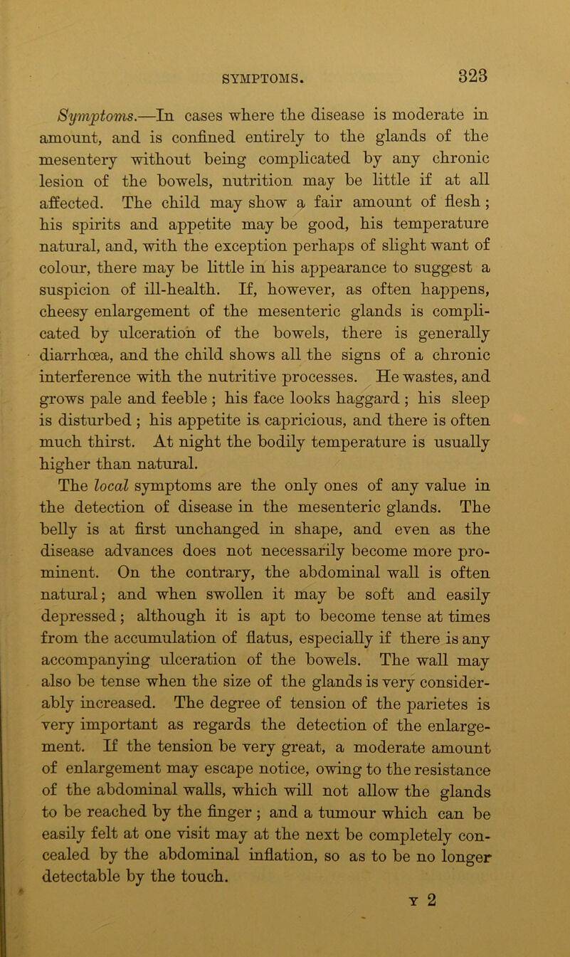 Symptoms.—In cases where the disease is moderate in amount, and is confined entirely to the glands of the mesentery without being complicated by any chronic lesion of the bowels, nutrition may be little if at all affected. The child may show a fair amount of flesh ; his spirits and appetite may be good, his temperature natural, and, with the exception perhaps of slight want of colour, there may be little in his appearance to suggest a suspicion of ill-health. If, however, as often happens, cheesy enlargement of the mesenteric glands is compli- cated by ulceration of the bowels, there is generally diarrhoea, and the child shows all the signs of a chronic interference with the nutritive processes. He wastes, and grows pale and feeble ; his face looks haggard ; his sleep is disturbed ; his appetite is capricious, and there is often much thirst. At night the bodily temperature is usually higher than natural. The local symptoms are the only ones of any value in the detection of disease in the mesenteric glands. The belly is at first unchanged in shape, and even as the disease advances does not necessarily become more pro- minent. On the contrary, the abdominal wall is often natural; and when swollen it may be soft and easily depressed; although it is apt to become tense at times from the accumulation of flatus, especially if there is any accompanying ulceration of the bowels. The wall may also be tense when the size of the glands is very consider- ably increased. The degree of tension of the parietes is very important as regards the detection of the enlarge- ment. If the tension be very great, a moderate amount of enlargement may escape notice, owing to the resistance of the abdominal walls, which will not allow the glands to be reached by the finger ; and a tumour which can be easily felt at one visit may at the next be completely con- cealed by the abdominal inflation, so as to be no longer detectable by the touch. y 2