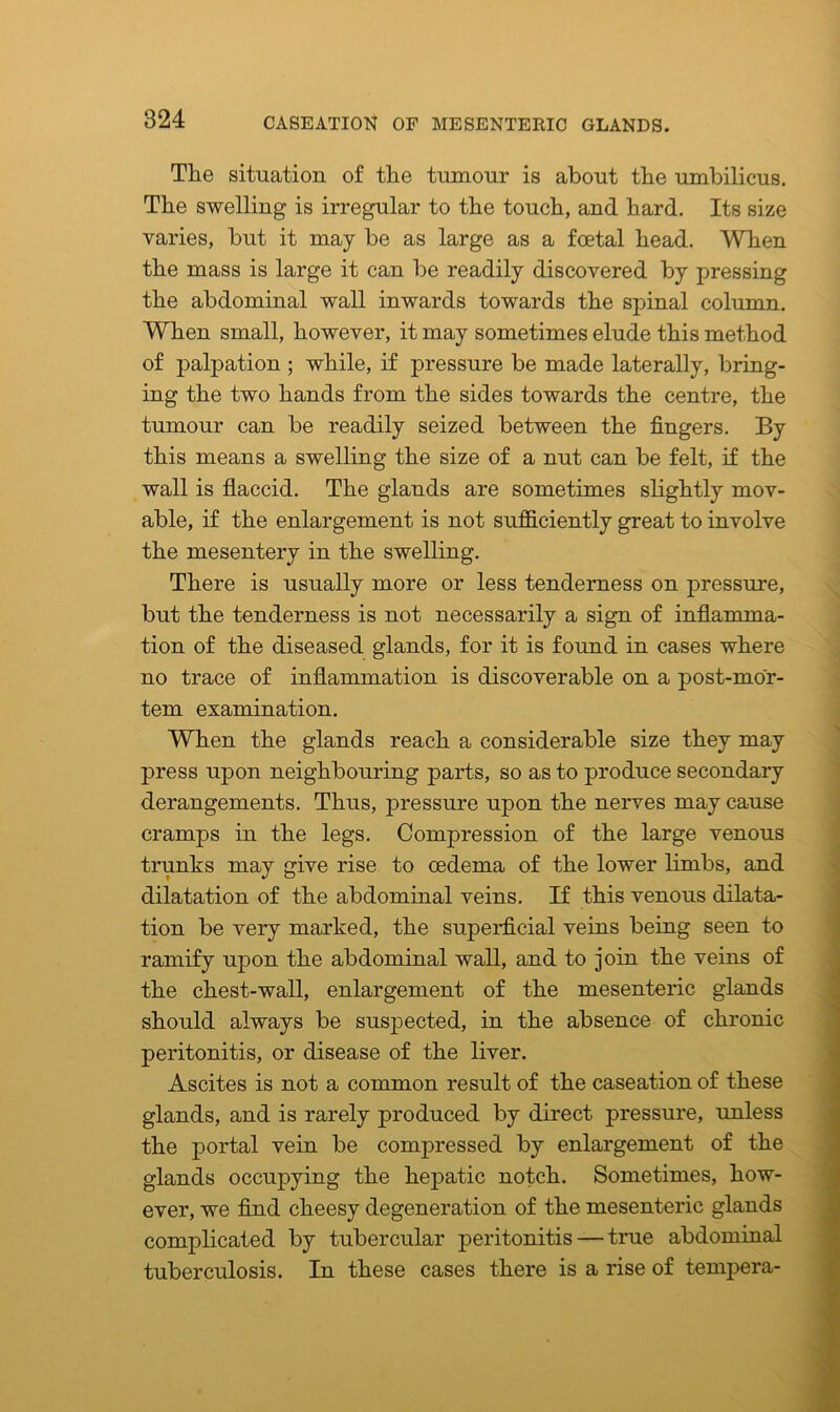 The situation of the tumour is about the umbilicus. The swelling is irregular to the touch, and hard. Its size varies, but it may be as large as a foetal head. When the mass is large it can be readily discovered by pressing the abdominal wall inwards towards the spinal column. When small, however, it may sometimes elude this method of palpation ; while, if pressure be made laterally, bring- ing the two hands from the sides towards the centre, the tumour can be readily seized between the fingers. By this means a swelling the size of a nut can be felt, if the wall is flaccid. The glands are sometimes slightly mov- able, if the enlargement is not sufficiently great to involve the mesentery in the swelling. There is usually more or less tenderness on pressure, but the tenderness is not necessarily a sign of inflamma- tion of the diseased glands, for it is found in cases where no trace of inflammation is discoverable on a post-mor- tem examination. When the glands reach a considerable size they may press upon neighbouring parts, so as to produce secondary derangements. Thus, pressure upon the nerves may cause cramps in the legs. Compression of the large venous trunks may give rise to oedema of the lower limbs, and dilatation of the abdominal veins. If this venous dilata- tion be very marked, the superficial veins being seen to ramify upon the abdominal wall, and to join the veins of the chest-wall, enlargement of the mesenteric glands should always be suspected, in the absence of chronic peritonitis, or disease of the liver. Ascites is not a common result of the caseation of these glands, and is rarely produced by direct pressure, unless the portal vein be compressed by enlargement of the glands occupying the hepatic notch. Sometimes, how- ever, we find cheesy degeneration of the mesenteric glands complicated by tubercular peritonitis — true abdominal tuberculosis. In these cases there is a rise of tempera-