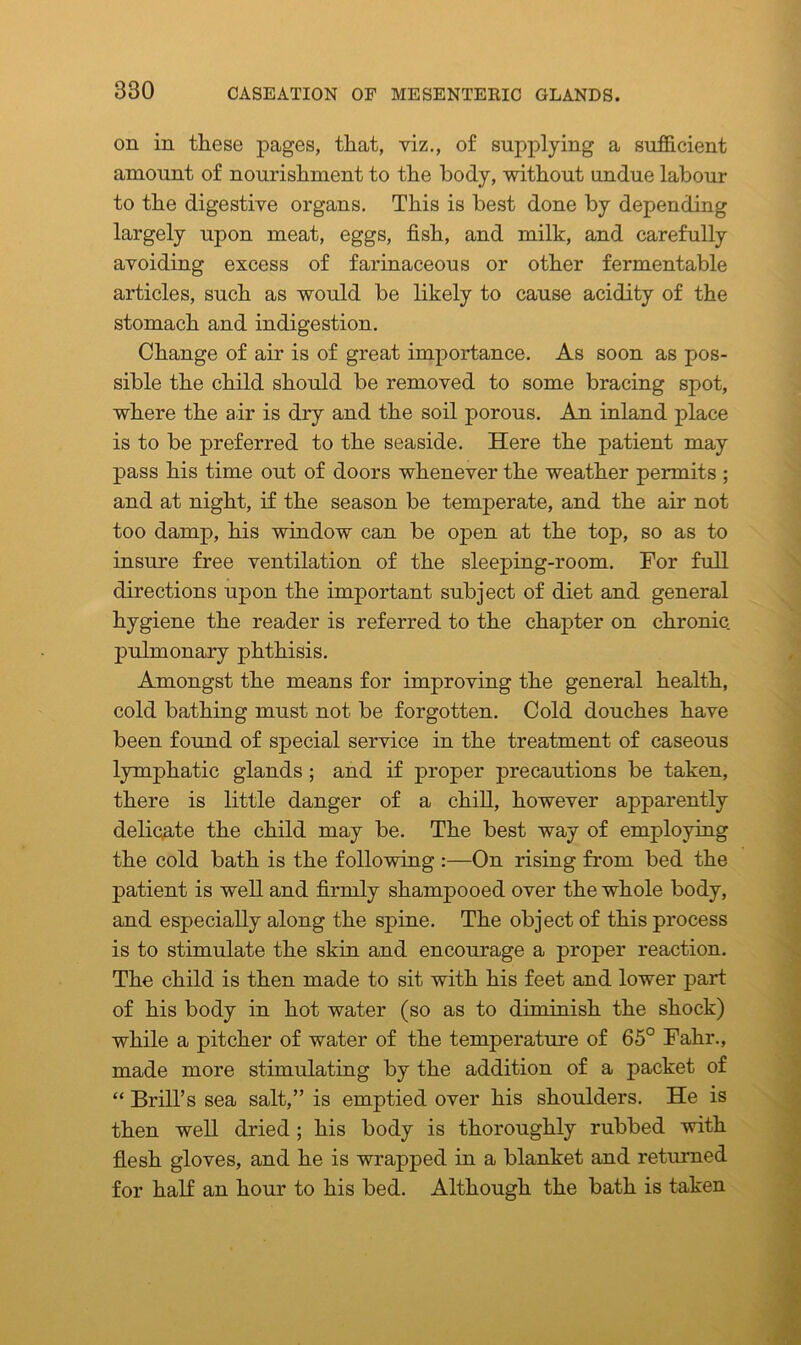on in these pages, that, viz., of supplying a sufficient amount of nourishment to the body, without undue labour to the digestive organs. This is best done by depending largely upon meat, eggs, fish, and milk, and carefully avoiding excess of farinaceous or other fermentable articles, such as would be likely to cause acidity of the stomach and indigestion. Change of air is of great importance. As soon as pos- sible the child should be removed to some bracing spot, where the air is dry and the soil porous. An inland place is to be preferred to the seaside. Here the patient may pass his time out of doors whenever the weather permits ; and at night, if the season be temperate, and the air not too damp, his window can be open at the top, so as to insure free ventilation of the sleeping-room. For full directions upon the important subject of diet and general hygiene the reader is referred to the chapter on chronic, pulmonary phthisis. Amongst the means for improving the general health, cold bathing must not be forgotten. Cold douches have been found of special service in the treatment of caseous lymphatic glands; and if proper precautions be taken, there is little danger of a chill, however apparently delicate the child may be. The best way of employing the cold bath is the following :—On rising from bed the patient is well and firmly shampooed over the whole body, and especially along the spine. The object of this process is to stimulate the skin and encourage a proper reaction. The child is then made to sit with his feet and lower part of his body in hot water (so as to diminish the shock) while a pitcher of water of the temperature of 65° Fahr., made more stimulating by the addition of a packet of “ Brill’s sea salt,” is emptied over his shoulders. He is then well dried ; his body is thoroughly rubbed with flesh gloves, and he is wrapped in a blanket and returned for half an hour to his bed. Although the bath is taken