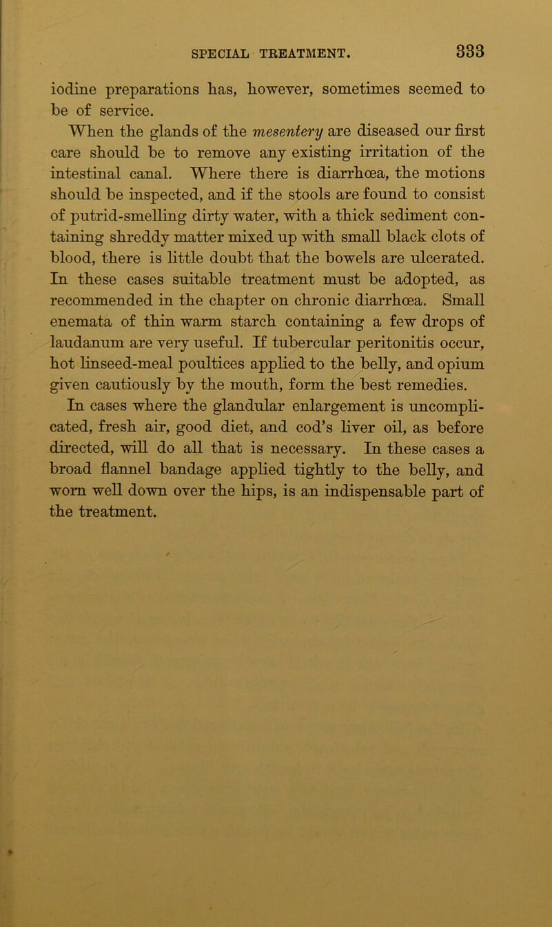 iodine preparations lias, however, sometimes seemed to be of service. When the glands of the mesentery are diseased our first care should be to remove any existing irritation of the intestinal canal. Where there is diarrhoea, the motions should be inspected, and if the stools are found to consist of putrid-smelling dirty water, with a thick sediment con- taining shreddy matter mixed up with small black clots of blood, there is little doubt that the bowels are ulcerated. In these cases suitable treatment must be adopted, as recommended in the chapter on chronic diarrhoea. Small enemata of thin warm starch containing a few drops of laudanum are very useful. If tubercular peritonitis occur, hot linseed-meal poultices applied to the belly, and opium given cautiously by the mouth, form the best remedies. In cases where the glandular enlargement is uncompli- cated, fresh air, good diet, and cod’s liver oil, as before directed, will do all that is necessary. In these cases a broad flannel bandage applied tightly to the belly, and worn well down over the hips, is an indispensable part of the treatment.