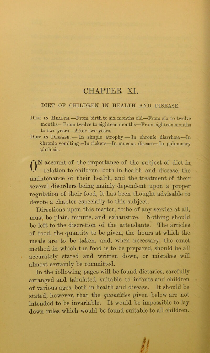 CHAPTER XI. DIET OF CHILDREN IN HEALTH AND DISEASE. Diet in Health.-—From birth to six months old—From six to twelve months—From twelve to eighteen months—From eighteen months to two years—After two years. Diet in Disease. — In simple atrophy — In chronic diarrhoea—In chronic vomiting-—In rickets—In mucous disease—In pulmonary phthisis. ON account of the importance of the subject of diet in relation to children, both in health and disease, the maintenance of their health, and the treatment of their several disorders being mainly dependent upon a proper regulation of their food, it has been thought advisable to devote a chapter especially to this subject. Directions upon this matter, to be of any service at all, must be plain, minute, and exhaustive. Nothing should be left to the discretion of the attendants. The articles of food, the quantity to be given, the hours at which the meals are to be taken, and, when necessary, the exact method in which the food is to be prepared, should be all accurately stated and written down, or mistakes will almost certainly be committed. In the following pages will be found dietaries, carefully arranged and tabulated, suitable to infants and children of various ages, both in health and disease. It should be stated, however, that the quantities given below are not intended to be invariable. It would be impossible to lay down rules which would be found suitable to all children.