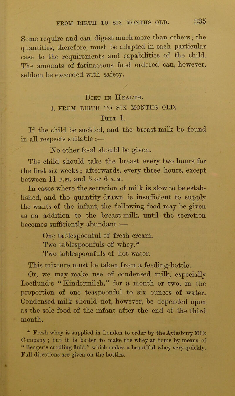 Some require and can digest much, more than others ; the quantities, therefore, must he adapted in each particular case to the requirements and capabilities of the child. The amounts of farinaceous food ordered can, however, seldom be exceeded with safety. Diet in Health. 1. FROM BIRTH TO SIX MONTHS OLD. Diet 1. If the child be suckled, and the breast-milk be found in all respects suitable :— Ho other food should be given. The child should take the breast every two hours for the first six weeks ; afterwards, every three hours, except between 11 p.m. and 5 or 6 a.m. In cases where the secretion of milk is slow to be estab- lished, and the quantity drawn is insufficient to supply the wants of the infant, the following food may be given as an addition to the breast-milk, until the secretion becomes sufficiently abundant:— One tablespoonful of fresh cream. Two tablespoonfuls of whey.# Two tablespoonfuls of hot water. This mixture must be taken from a feeding-bottle. Or, we may make use of condensed milk, especially Loeflund’s “ Kindermilch,” for a month or two, in the proportion of one teaspoonful to six ounces of water. Condensed milk should not, however, be depended upon as the sole food of the infant after the end of the third month. * Fresh whey is supplied in London to order by the Aylesbury Milk Company ; but it is better to make the whey at home by means of “ Benger’s curdling fluid,” which makes a beautiful whey very quickly. Full directions are given on the bottles.