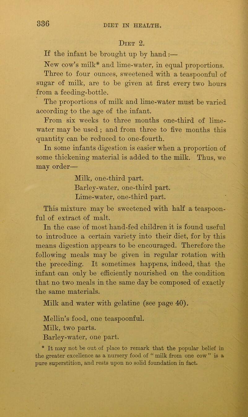 Diet 2. If the infant be brought up by hand:— New cow’s milk* and lime-water, in equal proportions. Three to four ounces, sweetened with a teaspoonful of sugar of milk, are to be given at first every two hours from a feeding-bottle. The proportions of milk and lime-water must be varied according to the age of the infant. From six weeks to three months one-third of lime- water may be used; and from three to five months this quantity can be reduced to one-fourth. In some infants digestion is easier when a proportion of some thickening material is added to the milk. Thus, we may order— Milk, one-third part. Barley-water, one-third part. Lime-water, one-third part. This mixture may be sweetened with half a teaspoon- ful of extract of malt. In the case of most hand-fed children it is found useful to introduce a certain variety into their diet, for by this means digestion appears to be encouraged. Therefore the following meals may be given in regular rotation with the preceding. It sometimes happens, indeed, that the infant can only be efficiently nourished on the condition that no two meals in the same day be composed of exactly the same materials. Milk and water with gelatine (see page 40). Mellin’s food, one teaspoonful. Milk, two parts. Barley-water, one part. * It may not be out of place to remark that the popular belief in the greater excellence as a nursery food of “ milk from one cow ” is a pure superstition, and rests upon no solid foundation in fact.