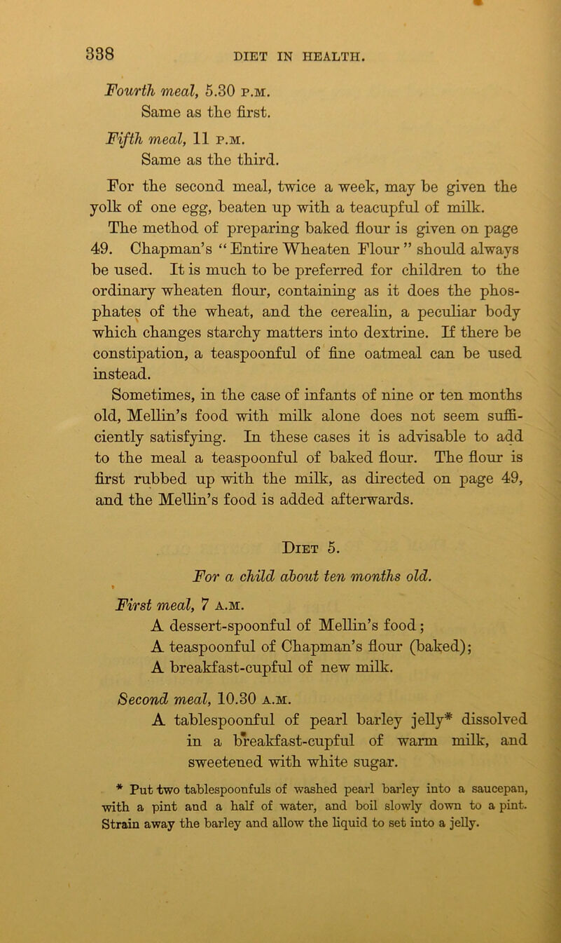 Fourth meal, 5.30 p.m. Same as the first. Fifth meal, 11 p.m. Same as the third. For the second meal, twice a week, may be given the yolk of one egg, beaten np with a teacupful of milk. The method of preparing baked flour is given on page 49. Chapman’s “ Entire Wheaten Flour ” should always be used. It is much to be preferred for children to the ordinary wheaten flour, containing as it does the phos- phates of the wheat, and the cerealin, a peculiar body which changes starchy matters into dextrine. If there be constipation, a teaspoonful of fine oatmeal can be used instead. Sometimes, in the case of infants of nine or ten months old, Mellin’s food with milk alone does not seem suffi- ciently satisfying. In these cases it is advisable to add to the meal a teaspoonful of baked flour. The flour is first rubbed up with the milk, as directed on page 49, and the Mellin’s food is added afterwards. Diet 5. For a child about ten months old. * First meal, 7 a.m. A dessert-spoonful of Mellin’s food ; A teaspoonful of Chapman’s flour (baked); A breakfast-cupful of new milk. Second meal, 10.30 a.m. A tablespoonful of pearl barley jelly* dissolved in a breakfast-cupful of warm milk, and sweetened with white sugar. * Put two tablespoonfuls of washed pearl barley into a saucepan, with a pint and a half of water, and boil slowly down to a pint. Strain away the barley and allow the liquid to set into a jelly.