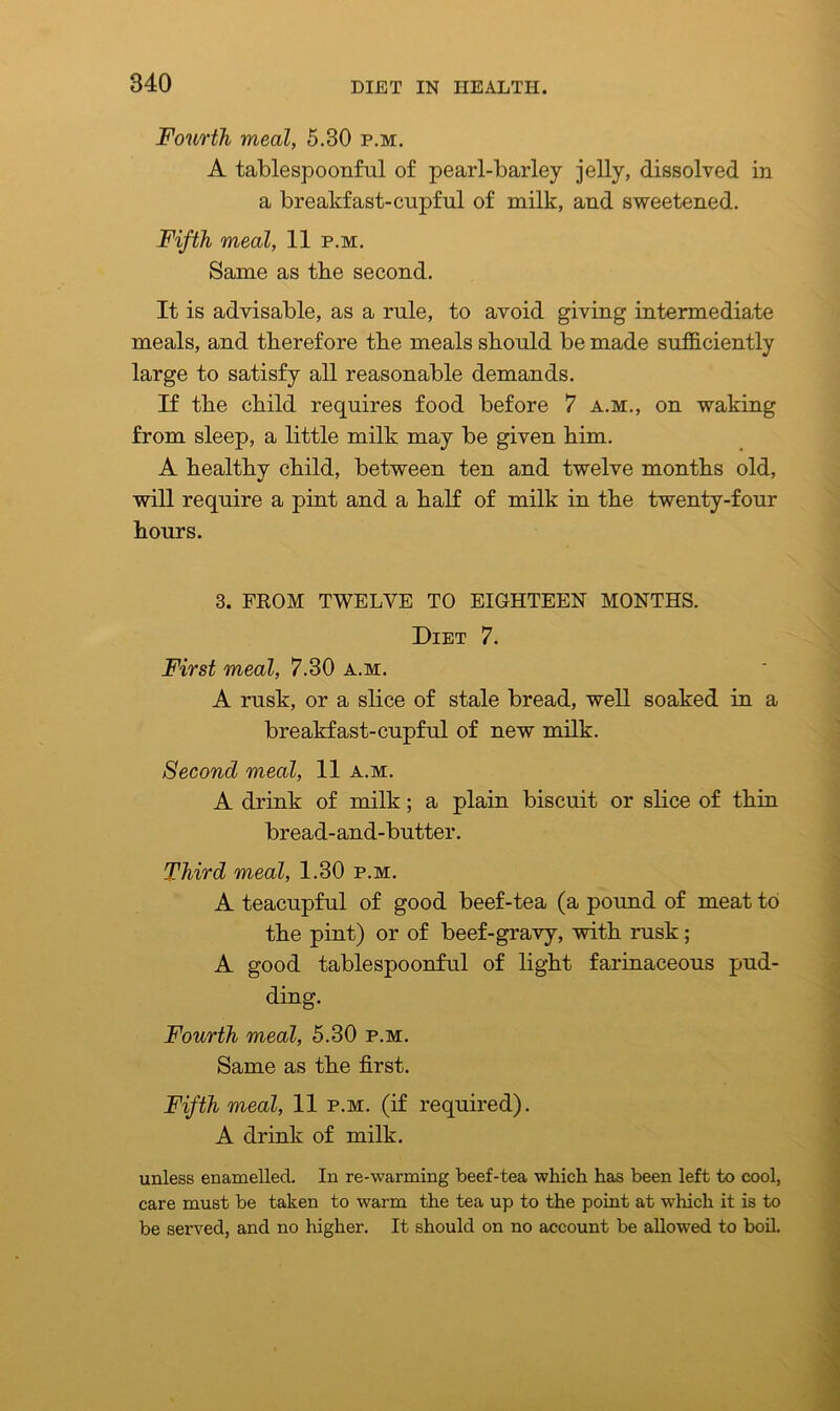 Fourth meal, 5.30 p.m. A tablespoonful of pearl-barley jelly, dissolved in a breakfast-cupful of milk, and sweetened. Fifth meal, 11 p.m. Same as tbe second. It is advisable, as a rule, to avoid giving intermediate meals, and therefore tbe meals should be made sufficiently large to satisfy all reasonable demands. If the child requires food before 7 a.m., on waking from sleep, a little milk may be given him. A healthy child, between ten and twelve months old, will require a pint and a half of milk in the twenty-four hours. 3. FROM TWELVE TO EIGHTEEN MONTHS. Diet 7. First meal, 7.30 a.m. A rusk, or a slice of stale bread, well soaked in a breakfast-cupful of new milk. Second meal, 11 a.m. A drink of milk; a plain biscuit or slice of thin bread-and-butter. Third meal, 1.30 p.m. A teacupful of good beef-tea (a pound of meat to the pint) or of beef-gravy, with rusk; A good tablespoonful of light farinaceous pud- ding. Fourth meal, 5.30 p.m. Same as the first. Fifth meal, 11 p.m. (if required). A drink of milk. unless enamelled. In re-warming beef-tea which has been left to cool, care must be taken to warm the tea up to the point at which it is to be served, and no higher. It should on no account be allowed to boil.