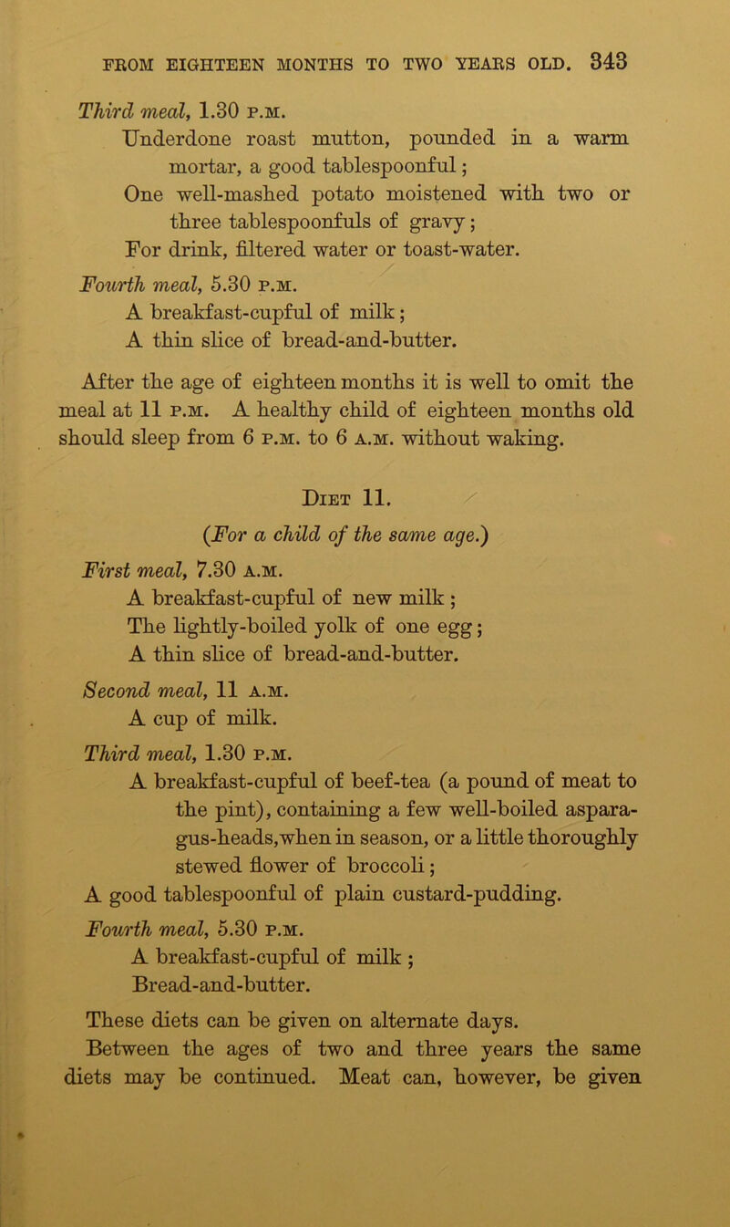 Third meal, 1.30 p.m. Underdone roast mutton, pounded in a warm mortar, a good tablespoonful; One well-mashed potato moistened with two or three tablespoonfuls of gravy; For drink, filtered water or toast-water. Fourth meal, 5.30 p.m. A breakfast-cupful of milk; A thin slice of bread-and-butter. After the age of eighteen months it is well to omit the meal at 11 p.m. A healthy child of eighteen months old should sleep from 6 p.m. to 6 a.m. without waking. Diet 11. (For a child of the same age.) First meal, 7.30 a.m. A breakfast-cupful of new milk ; The lightly-boiled yolk of one egg; A thin slice of bread-and-butter. Second meal, 11 a.m. A cup of milk. Third meal, 1.30 p.m. A breakfast-cupful of beef-tea (a pound of meat to the pint), containing a few well-boiled aspara- gus-heads,when in season, or a little thoroughly stewed flower of broccoli; A good tablespoonful of plain custard-pudding. Fourth meal, 5.30 p.m. A breakfast-cupful of milk ; Bread-and-butter. These diets can be given on alternate days. Between the ages of two and three years the same diets may be continued. Meat can, however, be given