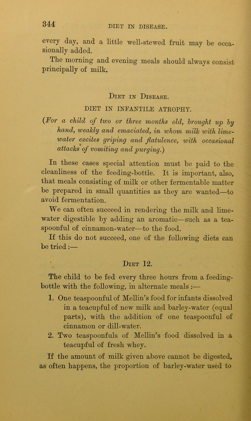 DIET IN DISEASE. every day, and a little well-stewed fruit may be occa- sionally added. The morning and evening meals should always consist principally of milk. Diet in Disease. DIET IN INFANTILE ATROPHY. {For a child of two or three months old, brought u/p by hand, weakly and emaciated, in whom milk with lime- water excites griping and flatulence, with occasional attacks of vomiting and purging.') In these cases special attention must be paid to the cleanliness of the feeding-bottle. It is important, also, that meals consisting of milk or other fermentable matter be prepared in small quantities as they are wanted—to avoid fermentation. We can often succeed in rendering the milk and lime- water digestible by adding an aromatic—such as a tea- spoonful of cinnamon-water—to the food. If this do not succeed, one of the following diets can be tried:— Diet 12. The child to be fed every three hours from a feeding- bottle with the following, in alternate meals :— 1. One teaspoonful of Mellin’s food for infants dissolved in a teacupful of new milk and barley-water (equal parts), with the addition of one teaspoonful of cinnamon or dill-water. 2. Two teaspoonfuls of Mellin’s food dissolved in a teacupful of fresh whey. If the amount of milk given above cannot be digested, as often happens, the proportion of barley-water used to