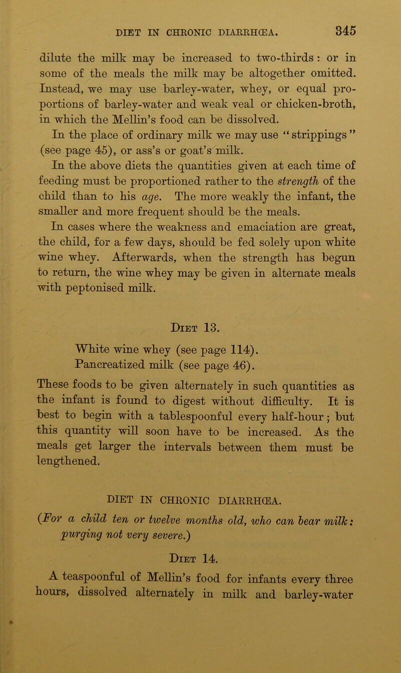 dilute the milk may be increased to two-thirds : or in some of the meals the milk may be altogether omitted. Instead, we may use barley-water, whey, or equal pro- portions of barley-water and weak veal or chicken-broth, in which the Mellin’s food can be dissolved. In the place of ordinary milk we may use “ strippings ” (see page 45), or ass’s or goat’s milk. In the above diets the quantities given at each time of feeding must be proportioned rather to the strength of the child than to his age. The more weakly the infant, the smaller and more frequent should be the meals. In cases where the weakness and emaciation are great, the child, for a few days, should be fed solely upon white wine whey. Afterwards, when the strength has begun to return, the wine whey may be given in alternate meals with peptonised milk. Diet 13. White wine whey (see page 114). Pancreatized milk (see page 46). These foods to be given alternately in such quantities as the infant is found to digest without difficulty. It is best to begin with a tablespoonful every half-hour; but this quantity will soon have to be increased. As the meals get larger the intervals between them must be lengthened. DIET IN CHRONIC DIARRHCEA. (For a child ten or twelve months old, who can bear milk: purging not very severe.) Diet 14. A teaspoonful of Mellin’s food for infants every three hours, dissolved alternately in milk and barley-water
