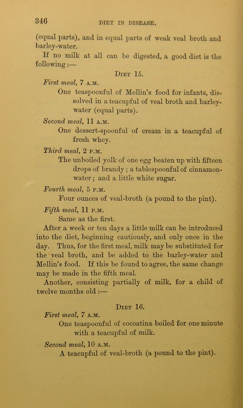(equal parts), and in equal parts of weak veal brotli and barley-water. If no milk at all can be digested, a good diet is tlie following:— Diet 15. First meal, 7 a.m. One teaspoonful of Mellin’s food for infants, disr solved in a teacupful of veal brotli and barley- water (equal parts). Second meal, 11 a.m. One dessert-spoonful of cream in a teacupful of fresh whey. Third meal, 2 p.m. The unboiled yolk of one egg beaten up with fifteen drops of brandy ; a tablespoonful of cinnamon- water ; and a little white sugar. Fourth meal, 5 p.m. Four ounces of veal-broth (a pound to the pint). Fifth meal, 11 p.m. Same as the first. After a week or ten days a little milk can be introduced into the diet, beginning cautiously, and only once in the day. Thus, for the first meal, milk may be substituted for theT veal broth, and be added to the barley-water and Mellin’s food. If this be found to agree, the same change may be made in the fifth meal. Another, consisting partially of milk, for a child of twelve months old :— Diet 16. First meal, 7 a.m. One teaspoonful of cocoatina boiled for one minute with a teacupful of milk. Second meal, 10 a.m. A teacupful of veal-broth (a pound to the pint).