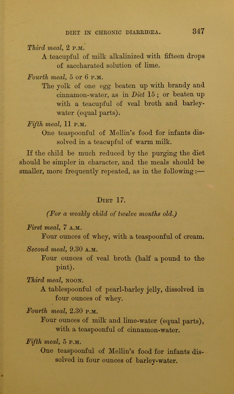 Third meal, 2 p.m. A teacupful of milk alkalinized with fifteen drops of saccharated solution of lime. Fourth meal, 5 or 6 p.m. The yolk of one egg beaten up with brandy and cinnamon-water, as in Diet 15 ; or beaten up with a teacupful of veal broth and barley- water (equal parts). Fifth meal, 11 p.m. One teaspoonful of Mellin’s food for infants dis- solved in a teacupful of warm milk. If the child be much reduced by the purging the diet should be simpler in character, and the meals should be smaller, more frequently repeated, as in the following:— Diet 17. (For a weakly child of twelve months old.) First meal, 7 a.m. Four ounces of whey, with a teaspoonful of cream. Second meal, 9.30 a.m. Four ounces of veal broth (half a pound to the pint). Third meal, noon. A tablespoonful of pearl-barley jelly, dissolved in four ounces of whey. Fourth meal, 2.30 p.m. Four ounces of milk and lime-water (equal parts), with a teaspoonful of cinnamon-water. Fifth meal, 5 p.m. One teaspoonful of Mellin’s food for infants dis- solved in four ounces of barley-water.