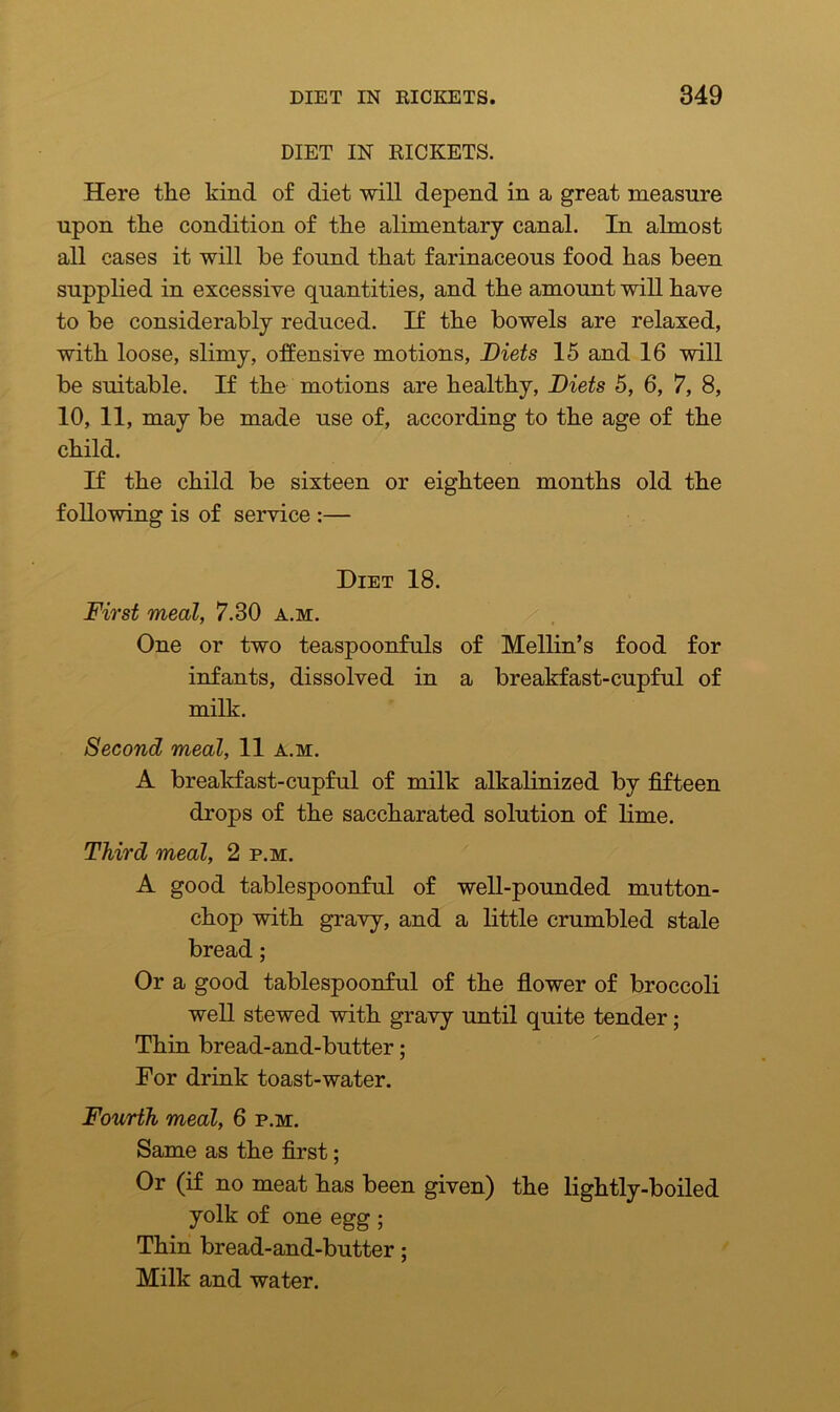 DIET IN RICKETS. Here the kind of diet will depend in a great measure upon the condition of the alimentary canal. In almost all cases it will be found that farinaceous food has been supplied in excessive quantities, and the amount will have to be considerably reduced. If the bowels are relaxed, with loose, slimy, offensive motions, Diets 15 and 16 will be suitable. If the motions are healthy, Diets 5, 6, 7, 8, 10, 11, may be made use of, according to the age of the child. If the child be sixteen or eighteen months old the following is of service :— Diet 18. First meal, 7.30 a.m. One or two teaspoonfuls of Mellin’s food for infants, dissolved in a breakfast-cupful of milk. Second meal, 11 a.m. A breakfast-cupful of milk alkalinized by fifteen drops of the saccharated solution of lime. Third meal, 2 p.m. A good tablespoonful of well-pounded mutton- chop with gravy, and a little crumbled stale bread; Or a good tablespoonful of the flower of broccoli well stewed with gravy until quite tender; Thin bread-and-butter; For drink toast-water. Fourth meal, 6 p.m. Same as the first; Or (if no meat has been given) the lightly-boiled yolk of one egg ; Thin bread-and-butter; Milk and water.