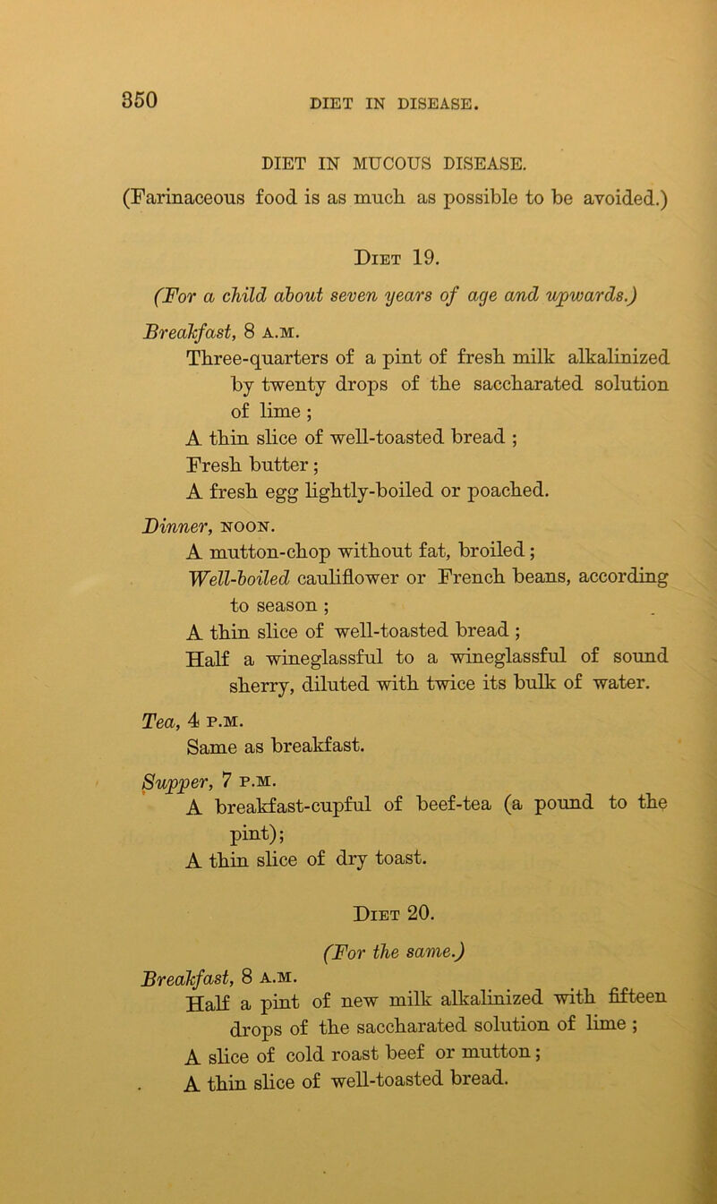 DIET IN MUCOUS DISEASE. (Farinaceous food is as much, as possible to be avoided.) Diet 19. (For a child about seven years of age and upwards.) Breakfast, 8 a.m. Three-quarters of a pint of fresh milk alkalinized by twenty drops of the saccharated solution of lime ; A thin slice of well-toasted bread ; Fresh butter; A fresh egg lightly-boiled or poached. Dinner, noon. A mutton-chop without fat, broiled; Well-boiled cauliflower or French beans, according to season ; A thin slice of well-toasted bread ; Half a wineglassful to a wineglassful of sound sherry, diluted with twice its bulk of water. Tea, 4 p.m. Same as breakfast. Supper, 7 p.m. A breakfast-cupful of beef-tea (a pound to the pint); A thin slice of dry toast. Diet 20. (For the same.) Breakfast, 8 a.m. Half a pint of new milk alkalinized with fifteen drops of the saccharated solution of lime ; A slice of cold roast beef or mutton; A thin slice of well-toasted bread.