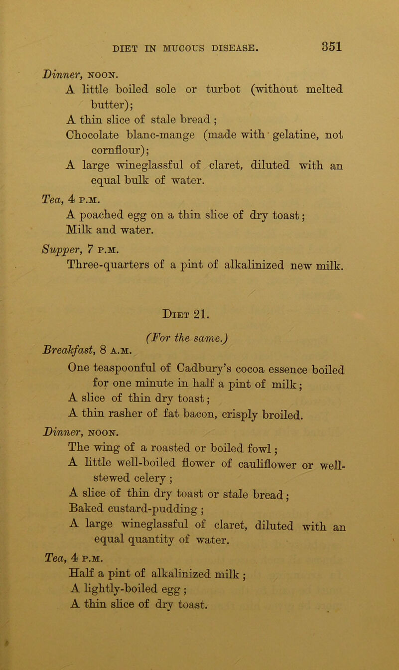 Dinner, noon. A little boiled sole or turbot (without melted butter); A thin slice of stale bread ; Chocolate blanc-mange (made with gelatine, not cornflour); A large wineglassful of claret, diluted with an equal bulk of water. Tea, 4 p.m. A poached egg on a thin slice of dry toast; Milk and water. Supper, 7 p.m. Three-quarters of a pint of alkalinized new milk. Diet 21. (For the same.) Breakfast, 8 a.m. One teaspoonful of Cadbury’s cocoa essence boiled for one minute in half a pint of milk; A slice of thin dry toast; A thin rasher of fat bacon, crisply broiled. Dinner, noon. The wing of a roasted or boiled fowl; A little well-boiled flower of cauliflower or well- stewed celery ; A slice of thin dry toast or stale bread; Baked custard-pudding; A large wineglassful of claret, diluted with an equal quantity of water. Tea, 4 p.m. Half a pint of alkalinized milk ; A lightly-boiled egg; A thin slice of dry toast.