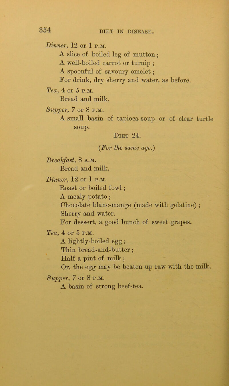Dinner, 12 or 1 p.m. A slice of boiled leg of mutton; A well-boiled carrot or turnip ; A spoonful of savoury omelet; For drink, dry sberry and water, as before. Tea, 4 or 5 p.m. Bread and milk. Supper, 7 or 8 p.m. A small basin of tapioca soup or of clear turtle soup. Diet 24. (For the same age.) Breakfast, 8 a.m. Bread and milk. Dinner, 12 or 1 p.m. Boast or boiled fowl; A mealy potato; Chocolate blanc-mange (made with gelatine) ; Sherry and water. For dessert, a. good bunch of sweet grapes. Tea, 4 or 5 p.m. A lightly-boiled egg; Thin bread-and-butter; * Half a pint of milk ; Or, the egg may be beaten up raw with the milk. Supper, 7 or 8 p.m. A basin of strong beef-tea.