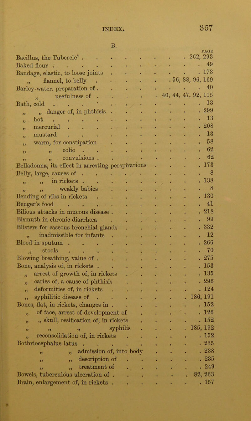 )) )) }) B. Bacillus, the Tubercle-1 . Baked flour ..... Bandage, elastic, to loose joints „ flannel, to belly Barley-water, preparation of. „ usefulness of . Bath, cold . „ danger of, in phthisis . hot mercurial .... „ mustard .... „ warm, for constipation ,, ,, colic ... „ „ convulsions . Belladonna, its effect in arresting perspirations Belly, large, causes of . in rickets . weakly babies Bending of ribs in rickets Benger’s food .... Bilious attacks in mucous disease . Bismuth in chronic diarrhoea Blisters for caseous bronchial glands „ inadmissible for infants . Blood in sputum .... „ stools .... Blowing breathing, value of . Bone, analysis of, in rickets . „ arrest of growth of, in rickets „ caries of, a cause of phthisis „ deformities of, in rickets „ syphilitic disease of Bones, flat, in rickets, changes in . „ of face, arrest of development of „ „ skull, ossification of, in rickets ., „ „ syphilis „ reconsolidation of, in rickets Bothriocephalus latus .... „ „ admission of, into body „ „ description of „ ,, treatment of Bowels, tuberculous ulceration of . Brain, enlargement of, in rickets . 40 PAGE 262, 293 . 49 . 173 56, 88, 96, 169 . 40 44, 47, 92, 115 . 13 . 299 . 13 . 208 . 13 . 58 . 62 . 62 . 173 . 8 . 138 . 8 . 130 . 41 . 218 . 99 . 332 . 12 . 266 . 70 . 275 . 153 . 135 . 296 . 124 186, 191 . 152 . 126 . 152 185, 192 . 152 . 235 . 238 . 235 . 249 82, 263 . 157