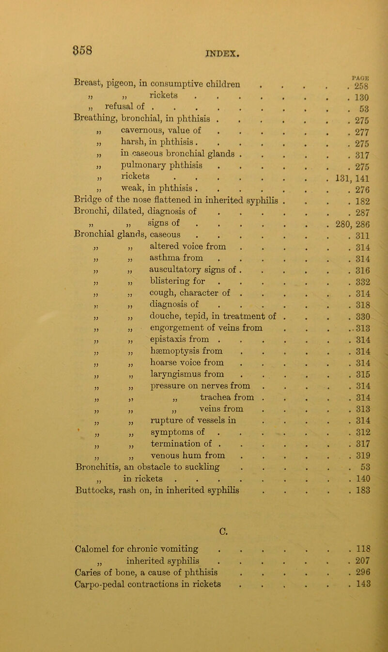 INDEX. Breast, pigeon, in consumptive children PAGE . 258 » >> rickets . 130 „ refusal of • • • • • . 53 Breathing, bronchial, in phthisis . . 275 „ cavernous, value of . 277 „ harsh, in phthisis. . 275 „ in caseous bronchial glands . . 317 „ pulmonary phthisis . 275 „ rickets .... 131, 141 „ weak, in phthisis . . 276 Bridge of the nose flattened in inherited syphilis . 182 Bronchi, dilated, diagnosis of . 287 » >> signs of 280, 286 Bronchial glands, caseous . 311 >> » altered voice from . 314 )> }) asthma from . 314 » )> auscultatory signs of . . 316 JJ >3 blistering for . 332 3J ?J cough, character of . . 314 3! 33 diagnosis of . 318 33 33 douche, tepid, in treatment of . 330 33 33 engorgement of veins from .-313 33 33 epistaxis from . . 314 33 33 haemoptysis from . 314 33 33 hoarse voice from . 314 33 33 laryngismus from . 315 33 33 pressure on nerves from . 314 33 33 „ trachea from . 314 33 33 „ veins from . 313 33 33 rupture of vessels in . 314 » 33 33 symptoms of . 312 33 33 termination of . . 317 33 33 venous hum from . 319 Bronchitis, an obstacle to suckling . 53 „ in rickets .... . 140 Buttocks, rash on, in inherited syphilis . 183 C. Calomel for chronic vomiting „ inherited syphilis Caries of hone, a cause of phthisis Carpo-pedal contractions in rickets . 118 . 207 . 296 . 143