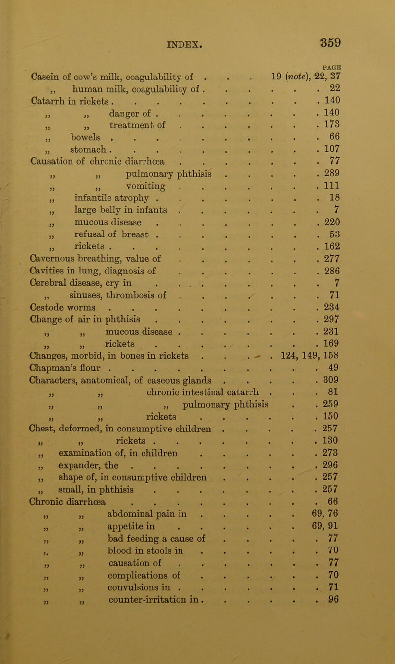 33 33 33 Casein of cow’s milk, coagulability of „ human milk, coagulability of Catarrh in rickets . „ „ danger of . „ ,, treatment of ,, bowels „ stomach . Causation of chronic diarrhoea „ pulmonary phthisis ,, vomiting infantile atrophy . „ large belly in infants „ mucous disease „ refusal of breast . „ rickets . Cavernous breathing, value of Cavities in lung, diagnosis of Cerebral disease, cry in „ sinuses, thrombosis of Cestode worms Change of air in phthisis „ „ mucous disease „ „ rickets Changes, morbid, in bones in rickets Chapman’s flour .... Characters, anatomical, of caseous glands „ „ chronic intestinal catarrh „ „ „ pulmonary phthisis „ „ rickets Chest, deformed, in consumptive children „ „ rickets . „ examination of, in children „ expander, the „ shape of, in consumptive children „ small, in phthisis Chronic diarrhoea abdominal pain in appetite in bad feeding a cause of blood in stools in causation of complications of convulsions in . counter-irritation in 33 33 33 33 33 33 33 33 33 33 PAGE 19 (note), 22, 37 . 22 . 140 . 140 . 173 . 66 . 107 . 77 . 289 . Ill . 18 . 7 . 220 . 53 . 162 . 277 . 286 . 7 . 71 . 234 . 297 . 231 . 169 124, 149, 158 . 49 . 309 . 81 . 259 . 150 . 257 . 130 . 273 . 296 . 257 . 257 . 66 . 69, 76 . 69, 91 . 77 . 70 . 77 . 70 . 71 . 96